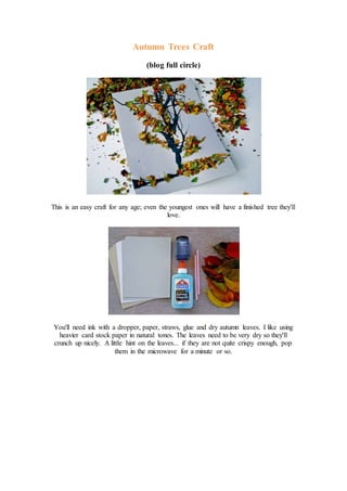 Autumn Trees Craft
(blog full circle)
This is an easy craft for any age; even the youngest ones will have a finished tree they'll
love.
You'll need ink with a dropper, paper, straws, glue and dry autumn leaves. I like using
heavier card stock paper in natural tones. The leaves need to be very dry so they'll
crunch up nicely. A little hint on the leaves... if they are not quite crispy enough, pop
them in the microwave for a minute or so.
 