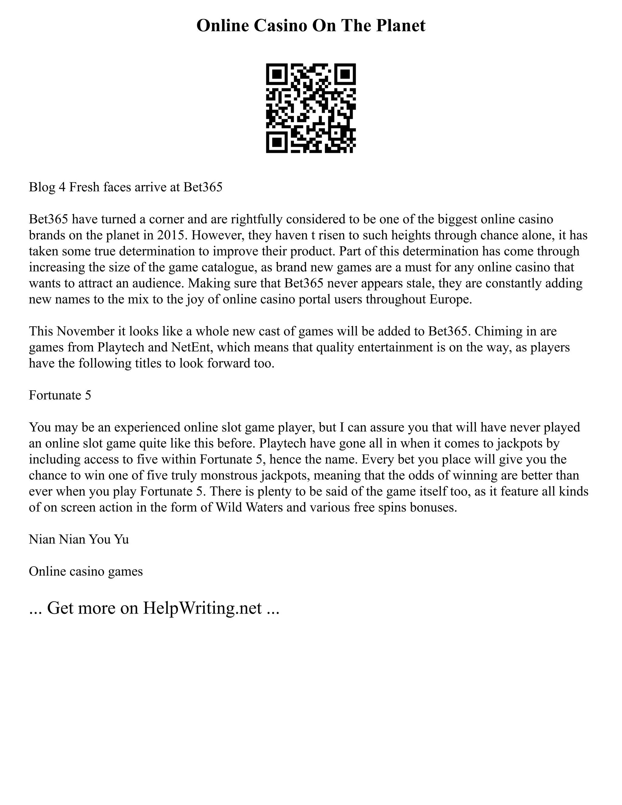 Online Casino On The Planet
Blog 4 Fresh faces arrive at Bet365
Bet365 have turned a corner and are rightfully considered to be one of the biggest online casino
brands on the planet in 2015. However, they haven t risen to such heights through chance alone, it has
taken some true determination to improve their product. Part of this determination has come through
increasing the size of the game catalogue, as brand new games are a must for any online casino that
wants to attract an audience. Making sure that Bet365 never appears stale, they are constantly adding
new names to the mix to the joy of online casino portal users throughout Europe.
This November it looks like a whole new cast of games will be added to Bet365. Chiming in are
games from Playtech and NetEnt, which means that quality entertainment is on the way, as players
have the following titles to look forward too.
Fortunate 5
You may be an experienced online slot game player, but I can assure you that will have never played
an online slot game quite like this before. Playtech have gone all in when it comes to jackpots by
including access to five within Fortunate 5, hence the name. Every bet you place will give you the
chance to win one of five truly monstrous jackpots, meaning that the odds of winning are better than
ever when you play Fortunate 5. There is plenty to be said of the game itself too, as it feature all kinds
of on screen action in the form of Wild Waters and various free spins bonuses.
Nian Nian You Yu
Online casino games
... Get more on HelpWriting.net ...
 