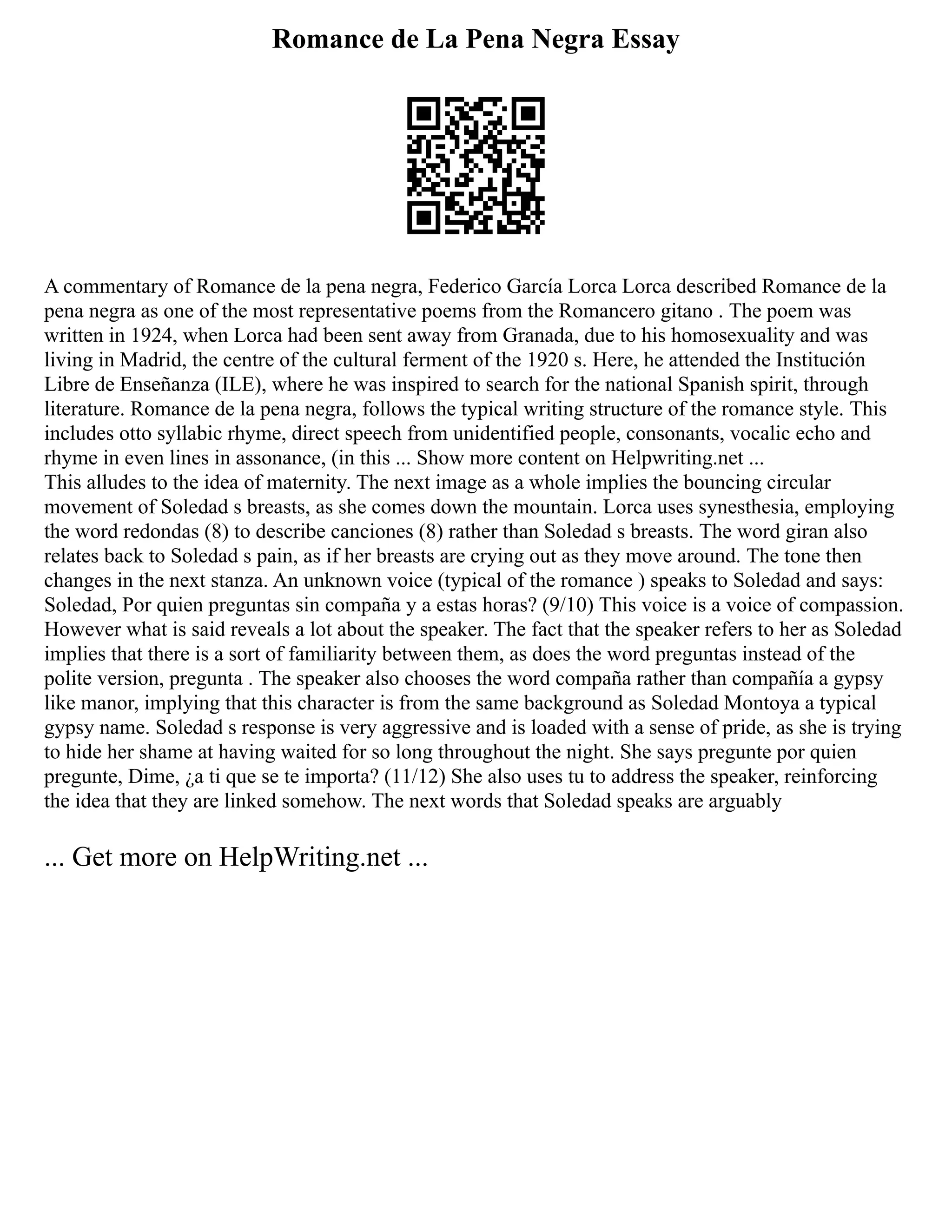 Romance de La Pena Negra Essay
A commentary of Romance de la pena negra, Federico García Lorca Lorca described Romance de la
pena negra as one of the most representative poems from the Romancero gitano . The poem was
written in 1924, when Lorca had been sent away from Granada, due to his homosexuality and was
living in Madrid, the centre of the cultural ferment of the 1920 s. Here, he attended the Institución
Libre de Enseñanza (ILE), where he was inspired to search for the national Spanish spirit, through
literature. Romance de la pena negra, follows the typical writing structure of the romance style. This
includes otto syllabic rhyme, direct speech from unidentified people, consonants, vocalic echo and
rhyme in even lines in assonance, (in this ... Show more content on Helpwriting.net ...
This alludes to the idea of maternity. The next image as a whole implies the bouncing circular
movement of Soledad s breasts, as she comes down the mountain. Lorca uses synesthesia, employing
the word redondas (8) to describe canciones (8) rather than Soledad s breasts. The word giran also
relates back to Soledad s pain, as if her breasts are crying out as they move around. The tone then
changes in the next stanza. An unknown voice (typical of the romance ) speaks to Soledad and says:
Soledad, Por quien preguntas sin compaña y a estas horas? (9/10) This voice is a voice of compassion.
However what is said reveals a lot about the speaker. The fact that the speaker refers to her as Soledad
implies that there is a sort of familiarity between them, as does the word preguntas instead of the
polite version, pregunta . The speaker also chooses the word compaña rather than compañía a gypsy
like manor, implying that this character is from the same background as Soledad Montoya a typical
gypsy name. Soledad s response is very aggressive and is loaded with a sense of pride, as she is trying
to hide her shame at having waited for so long throughout the night. She says pregunte por quien
pregunte, Dime, ¿a ti que se te importa? (11/12) She also uses tu to address the speaker, reinforcing
the idea that they are linked somehow. The next words that Soledad speaks are arguably
... Get more on HelpWriting.net ...
 