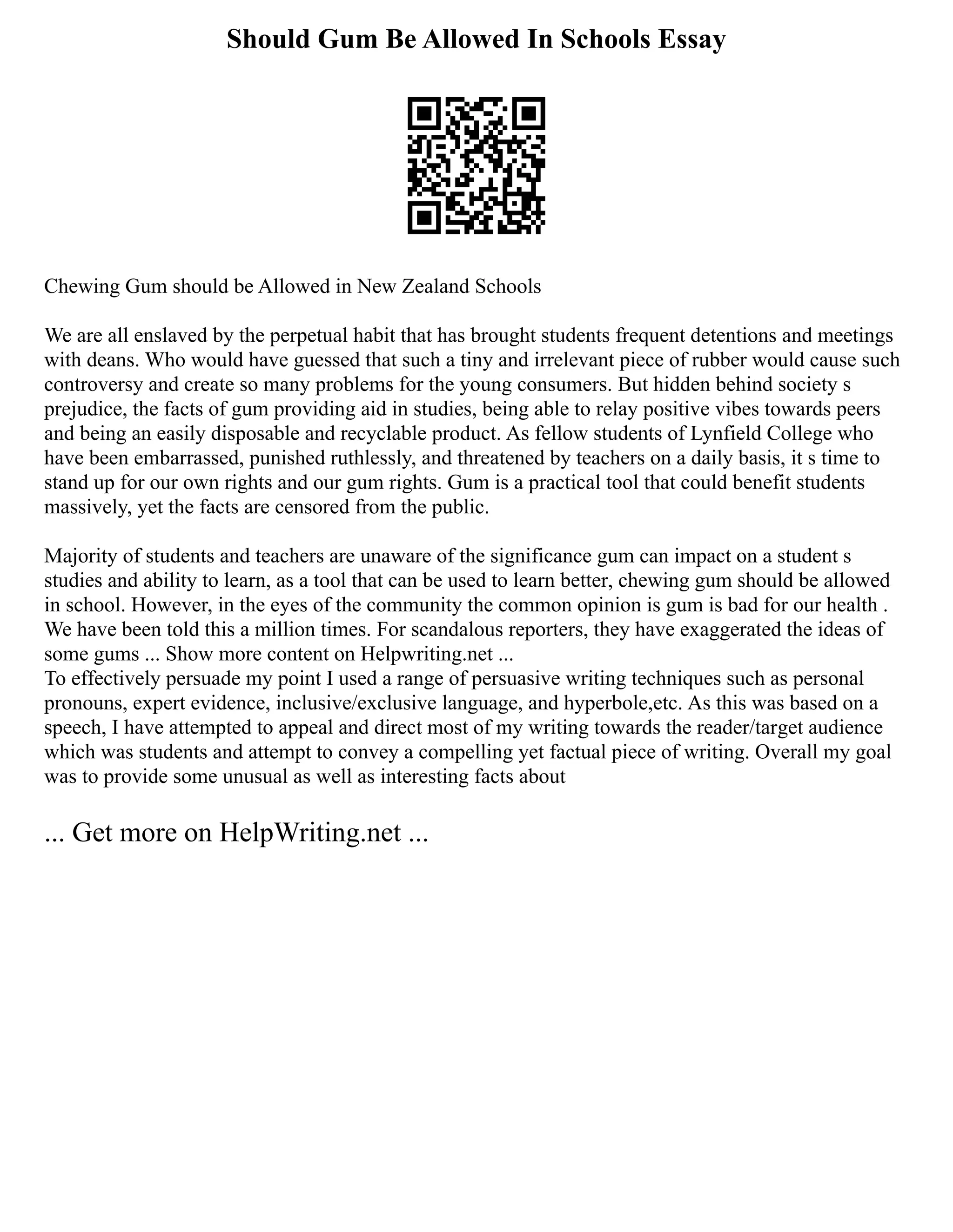 Should Gum Be Allowed In Schools Essay
Chewing Gum should be Allowed in New Zealand Schools
We are all enslaved by the perpetual habit that has brought students frequent detentions and meetings
with deans. Who would have guessed that such a tiny and irrelevant piece of rubber would cause such
controversy and create so many problems for the young consumers. But hidden behind society s
prejudice, the facts of gum providing aid in studies, being able to relay positive vibes towards peers
and being an easily disposable and recyclable product. As fellow students of Lynfield College who
have been embarrassed, punished ruthlessly, and threatened by teachers on a daily basis, it s time to
stand up for our own rights and our gum rights. Gum is a practical tool that could benefit students
massively, yet the facts are censored from the public.
Majority of students and teachers are unaware of the significance gum can impact on a student s
studies and ability to learn, as a tool that can be used to learn better, chewing gum should be allowed
in school. However, in the eyes of the community the common opinion is gum is bad for our health .
We have been told this a million times. For scandalous reporters, they have exaggerated the ideas of
some gums ... Show more content on Helpwriting.net ...
To effectively persuade my point I used a range of persuasive writing techniques such as personal
pronouns, expert evidence, inclusive/exclusive language, and hyperbole,etc. As this was based on a
speech, I have attempted to appeal and direct most of my writing towards the reader/target audience
which was students and attempt to convey a compelling yet factual piece of writing. Overall my goal
was to provide some unusual as well as interesting facts about
... Get more on HelpWriting.net ...
 