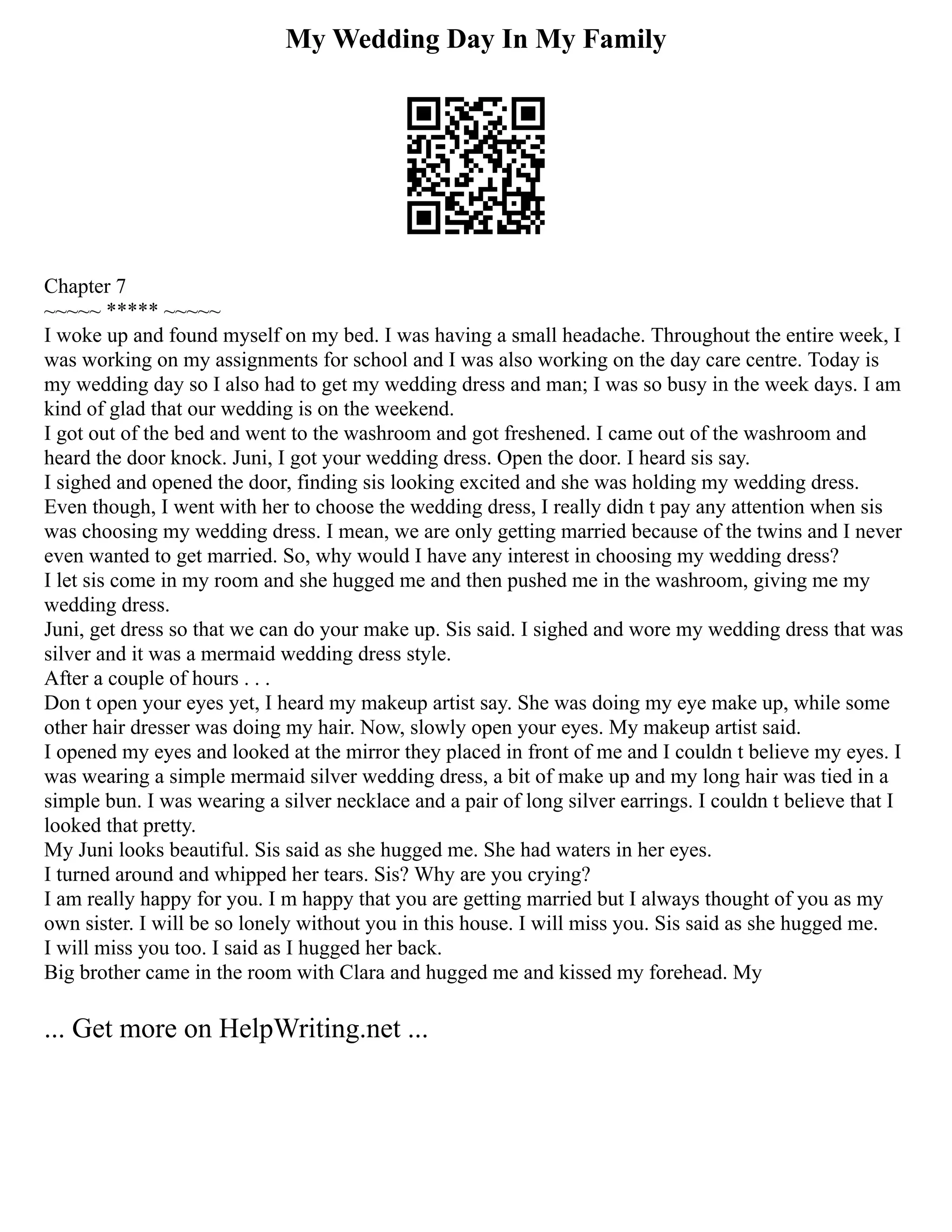 My Wedding Day In My Family
Chapter 7
~~~~~ ***** ~~~~~
I woke up and found myself on my bed. I was having a small headache. Throughout the entire week, I
was working on my assignments for school and I was also working on the day care centre. Today is
my wedding day so I also had to get my wedding dress and man; I was so busy in the week days. I am
kind of glad that our wedding is on the weekend.
I got out of the bed and went to the washroom and got freshened. I came out of the washroom and
heard the door knock. Juni, I got your wedding dress. Open the door. I heard sis say.
I sighed and opened the door, finding sis looking excited and she was holding my wedding dress.
Even though, I went with her to choose the wedding dress, I really didn t pay any attention when sis
was choosing my wedding dress. I mean, we are only getting married because of the twins and I never
even wanted to get married. So, why would I have any interest in choosing my wedding dress?
I let sis come in my room and she hugged me and then pushed me in the washroom, giving me my
wedding dress.
Juni, get dress so that we can do your make up. Sis said. I sighed and wore my wedding dress that was
silver and it was a mermaid wedding dress style.
After a couple of hours . . .
Don t open your eyes yet, I heard my makeup artist say. She was doing my eye make up, while some
other hair dresser was doing my hair. Now, slowly open your eyes. My makeup artist said.
I opened my eyes and looked at the mirror they placed in front of me and I couldn t believe my eyes. I
was wearing a simple mermaid silver wedding dress, a bit of make up and my long hair was tied in a
simple bun. I was wearing a silver necklace and a pair of long silver earrings. I couldn t believe that I
looked that pretty.
My Juni looks beautiful. Sis said as she hugged me. She had waters in her eyes.
I turned around and whipped her tears. Sis? Why are you crying?
I am really happy for you. I m happy that you are getting married but I always thought of you as my
own sister. I will be so lonely without you in this house. I will miss you. Sis said as she hugged me.
I will miss you too. I said as I hugged her back.
Big brother came in the room with Clara and hugged me and kissed my forehead. My
... Get more on HelpWriting.net ...
 