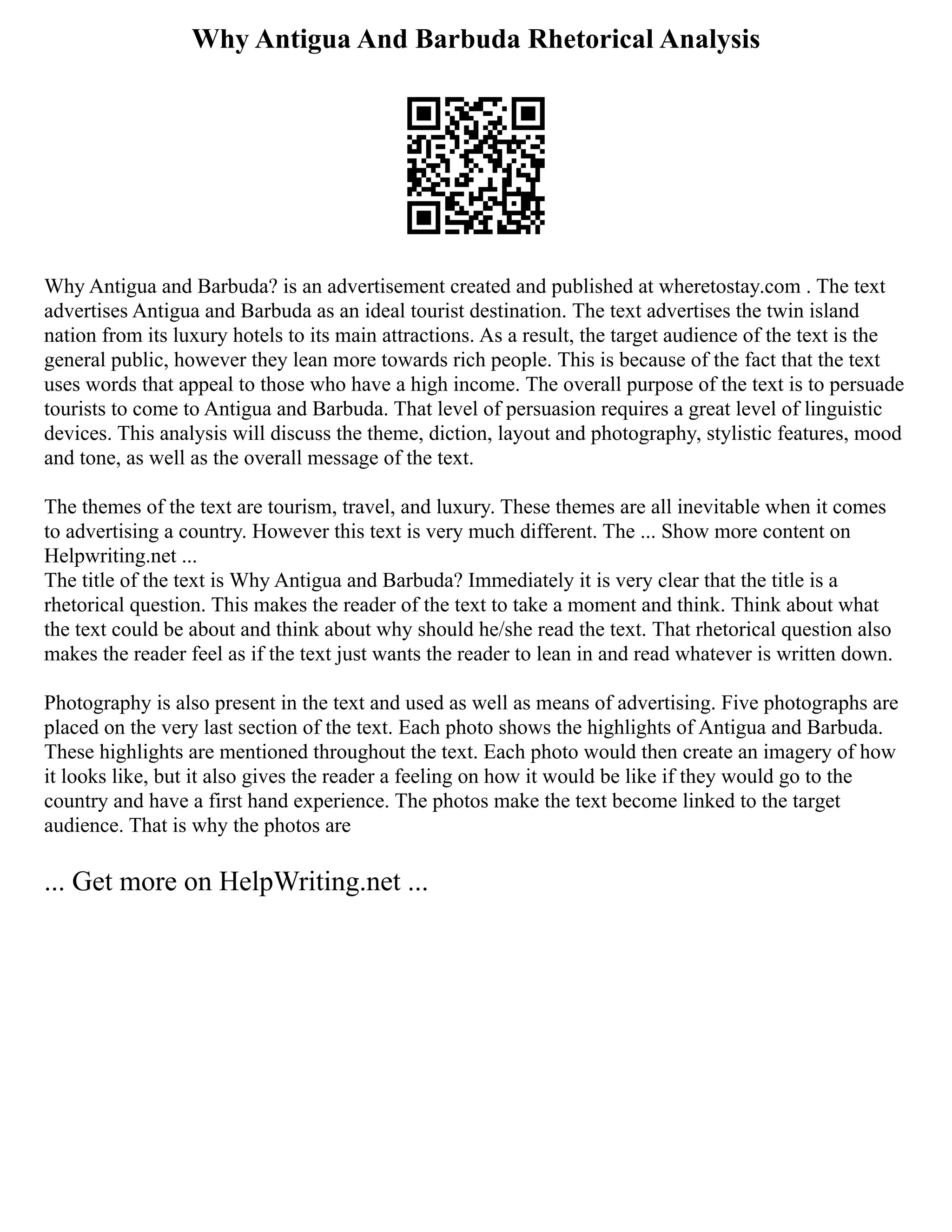 Why Antigua And Barbuda Rhetorical Analysis
Why Antigua and Barbuda? is an advertisement created and published at wheretostay.com . The text
advertises Antigua and Barbuda as an ideal tourist destination. The text advertises the twin island
nation from its luxury hotels to its main attractions. As a result, the target audience of the text is the
general public, however they lean more towards rich people. This is because of the fact that the text
uses words that appeal to those who have a high income. The overall purpose of the text is to persuade
tourists to come to Antigua and Barbuda. That level of persuasion requires a great level of linguistic
devices. This analysis will discuss the theme, diction, layout and photography, stylistic features, mood
and tone, as well as the overall message of the text.
The themes of the text are tourism, travel, and luxury. These themes are all inevitable when it comes
to advertising a country. However this text is very much different. The ... Show more content on
Helpwriting.net ...
The title of the text is Why Antigua and Barbuda? Immediately it is very clear that the title is a
rhetorical question. This makes the reader of the text to take a moment and think. Think about what
the text could be about and think about why should he/she read the text. That rhetorical question also
makes the reader feel as if the text just wants the reader to lean in and read whatever is written down.
Photography is also present in the text and used as well as means of advertising. Five photographs are
placed on the very last section of the text. Each photo shows the highlights of Antigua and Barbuda.
These highlights are mentioned throughout the text. Each photo would then create an imagery of how
it looks like, but it also gives the reader a feeling on how it would be like if they would go to the
country and have a first hand experience. The photos make the text become linked to the target
audience. That is why the photos are
... Get more on HelpWriting.net ...
 