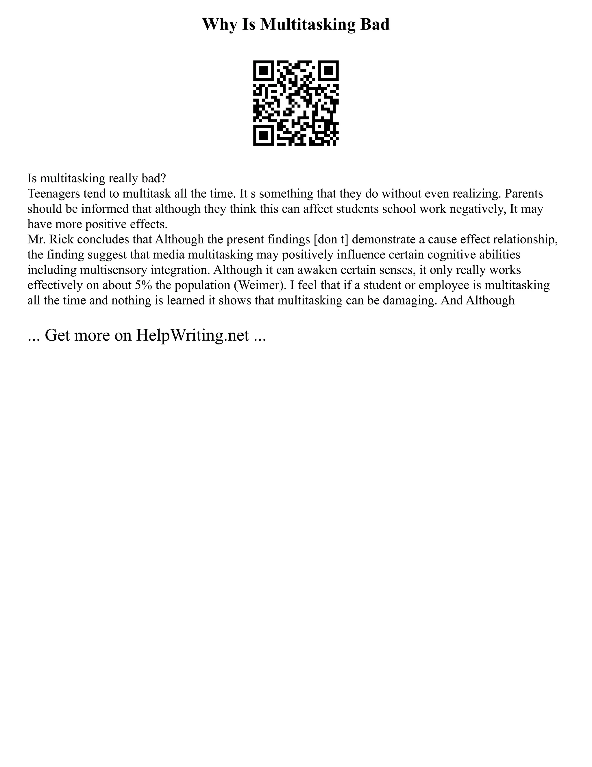 Why Is Multitasking Bad
Is multitasking really bad?
Teenagers tend to multitask all the time. It s something that they do without even realizing. Parents
should be informed that although they think this can affect students school work negatively, It may
have more positive effects.
Mr. Rick concludes that Although the present findings [don t] demonstrate a cause effect relationship,
the finding suggest that media multitasking may positively influence certain cognitive abilities
including multisensory integration. Although it can awaken certain senses, it only really works
effectively on about 5% the population (Weimer). I feel that if a student or employee is multitasking
all the time and nothing is learned it shows that multitasking can be damaging. And Although
... Get more on HelpWriting.net ...
 
