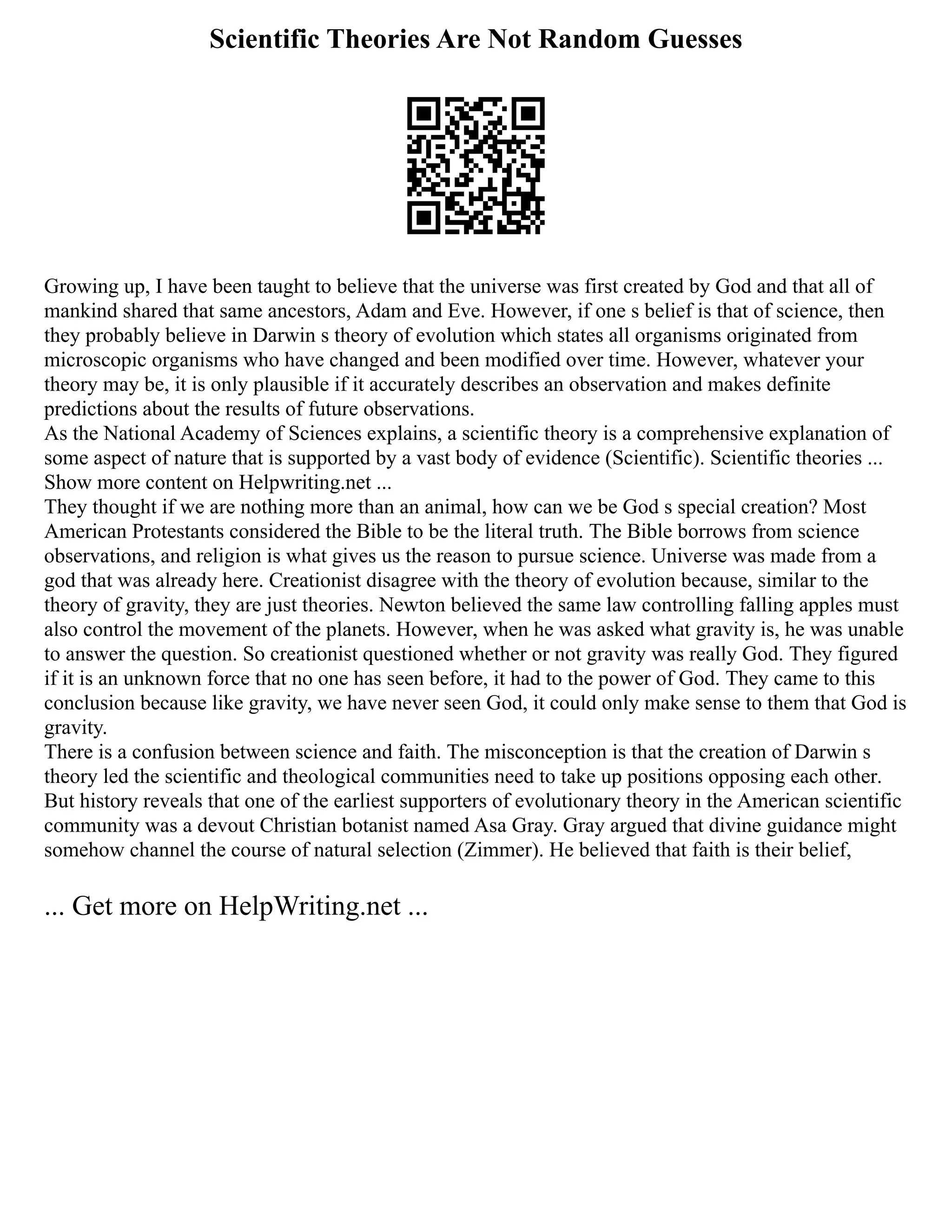 Scientific Theories Are Not Random Guesses
Growing up, I have been taught to believe that the universe was first created by God and that all of
mankind shared that same ancestors, Adam and Eve. However, if one s belief is that of science, then
they probably believe in Darwin s theory of evolution which states all organisms originated from
microscopic organisms who have changed and been modified over time. However, whatever your
theory may be, it is only plausible if it accurately describes an observation and makes definite
predictions about the results of future observations.
As the National Academy of Sciences explains, a scientific theory is a comprehensive explanation of
some aspect of nature that is supported by a vast body of evidence (Scientific). Scientific theories ...
Show more content on Helpwriting.net ...
They thought if we are nothing more than an animal, how can we be God s special creation? Most
American Protestants considered the Bible to be the literal truth. The Bible borrows from science
observations, and religion is what gives us the reason to pursue science. Universe was made from a
god that was already here. Creationist disagree with the theory of evolution because, similar to the
theory of gravity, they are just theories. Newton believed the same law controlling falling apples must
also control the movement of the planets. However, when he was asked what gravity is, he was unable
to answer the question. So creationist questioned whether or not gravity was really God. They figured
if it is an unknown force that no one has seen before, it had to the power of God. They came to this
conclusion because like gravity, we have never seen God, it could only make sense to them that God is
gravity.
There is a confusion between science and faith. The misconception is that the creation of Darwin s
theory led the scientific and theological communities need to take up positions opposing each other.
But history reveals that one of the earliest supporters of evolutionary theory in the American scientific
community was a devout Christian botanist named Asa Gray. Gray argued that divine guidance might
somehow channel the course of natural selection (Zimmer). He believed that faith is their belief,
... Get more on HelpWriting.net ...
 