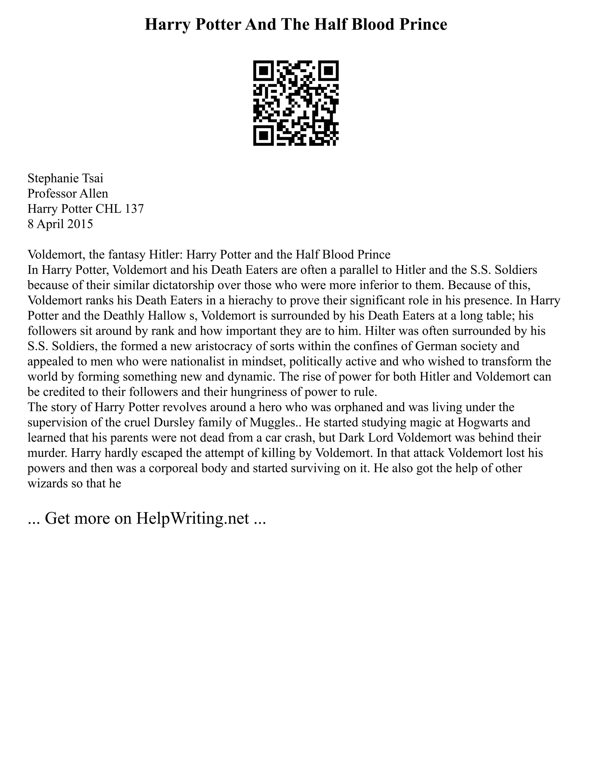 Harry Potter And The Half Blood Prince
Stephanie Tsai
Professor Allen
Harry Potter CHL 137
8 April 2015
Voldemort, the fantasy Hitler: Harry Potter and the Half Blood Prince
In Harry Potter, Voldemort and his Death Eaters are often a parallel to Hitler and the S.S. Soldiers
because of their similar dictatorship over those who were more inferior to them. Because of this,
Voldemort ranks his Death Eaters in a hierachy to prove their significant role in his presence. In Harry
Potter and the Deathly Hallow s, Voldemort is surrounded by his Death Eaters at a long table; his
followers sit around by rank and how important they are to him. Hilter was often surrounded by his
S.S. Soldiers, the formed a new aristocracy of sorts within the confines of German society and
appealed to men who were nationalist in mindset, politically active and who wished to transform the
world by forming something new and dynamic. The rise of power for both Hitler and Voldemort can
be credited to their followers and their hungriness of power to rule.
The story of Harry Potter revolves around a hero who was orphaned and was living under the
supervision of the cruel Dursley family of Muggles.. He started studying magic at Hogwarts and
learned that his parents were not dead from a car crash, but Dark Lord Voldemort was behind their
murder. Harry hardly escaped the attempt of killing by Voldemort. In that attack Voldemort lost his
powers and then was a corporeal body and started surviving on it. He also got the help of other
wizards so that he
... Get more on HelpWriting.net ...
 