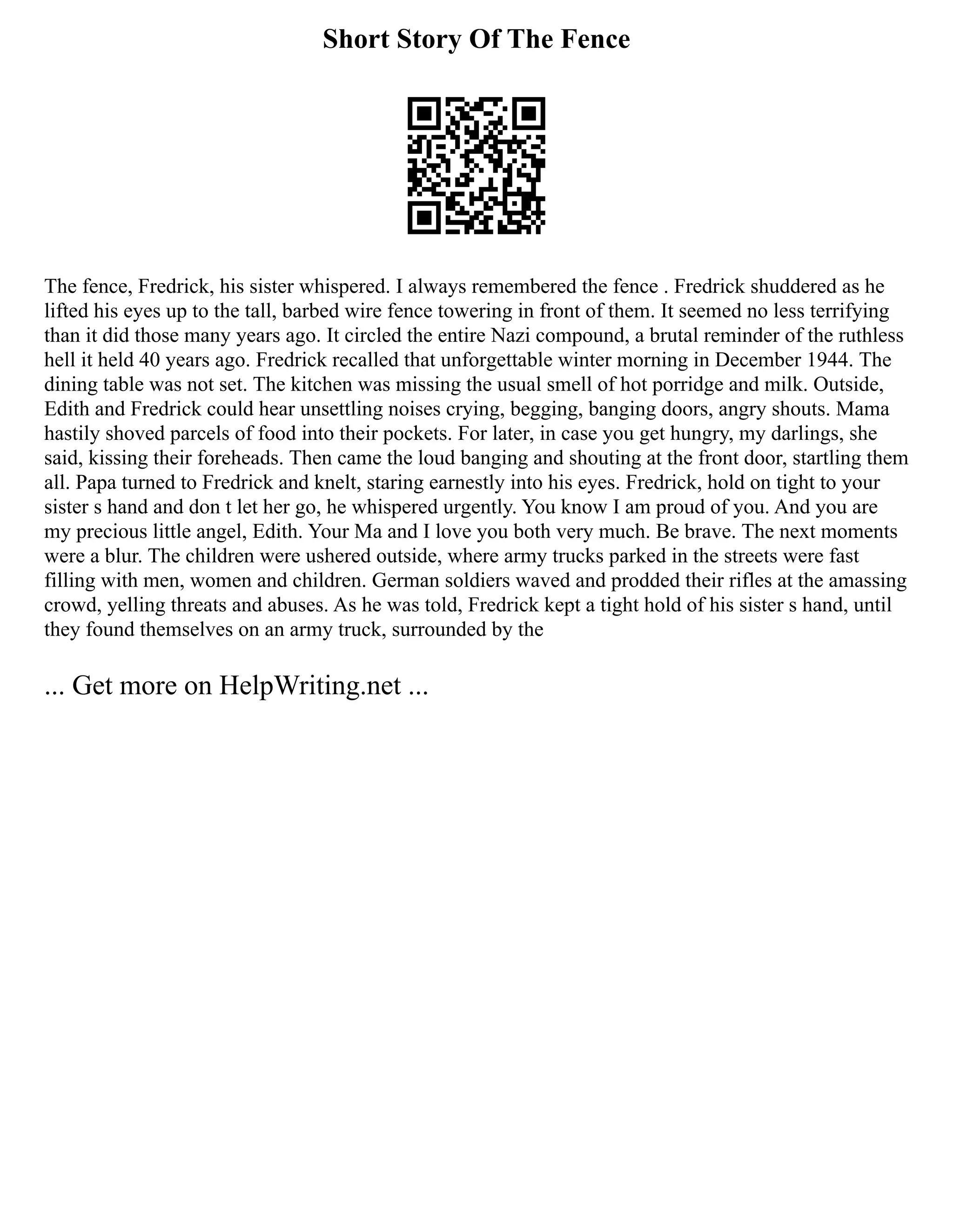 Short Story Of The Fence
The fence, Fredrick, his sister whispered. I always remembered the fence . Fredrick shuddered as he
lifted his eyes up to the tall, barbed wire fence towering in front of them. It seemed no less terrifying
than it did those many years ago. It circled the entire Nazi compound, a brutal reminder of the ruthless
hell it held 40 years ago. Fredrick recalled that unforgettable winter morning in December 1944. The
dining table was not set. The kitchen was missing the usual smell of hot porridge and milk. Outside,
Edith and Fredrick could hear unsettling noises crying, begging, banging doors, angry shouts. Mama
hastily shoved parcels of food into their pockets. For later, in case you get hungry, my darlings, she
said, kissing their foreheads. Then came the loud banging and shouting at the front door, startling them
all. Papa turned to Fredrick and knelt, staring earnestly into his eyes. Fredrick, hold on tight to your
sister s hand and don t let her go, he whispered urgently. You know I am proud of you. And you are
my precious little angel, Edith. Your Ma and I love you both very much. Be brave. The next moments
were a blur. The children were ushered outside, where army trucks parked in the streets were fast
filling with men, women and children. German soldiers waved and prodded their rifles at the amassing
crowd, yelling threats and abuses. As he was told, Fredrick kept a tight hold of his sister s hand, until
they found themselves on an army truck, surrounded by the
... Get more on HelpWriting.net ...
 