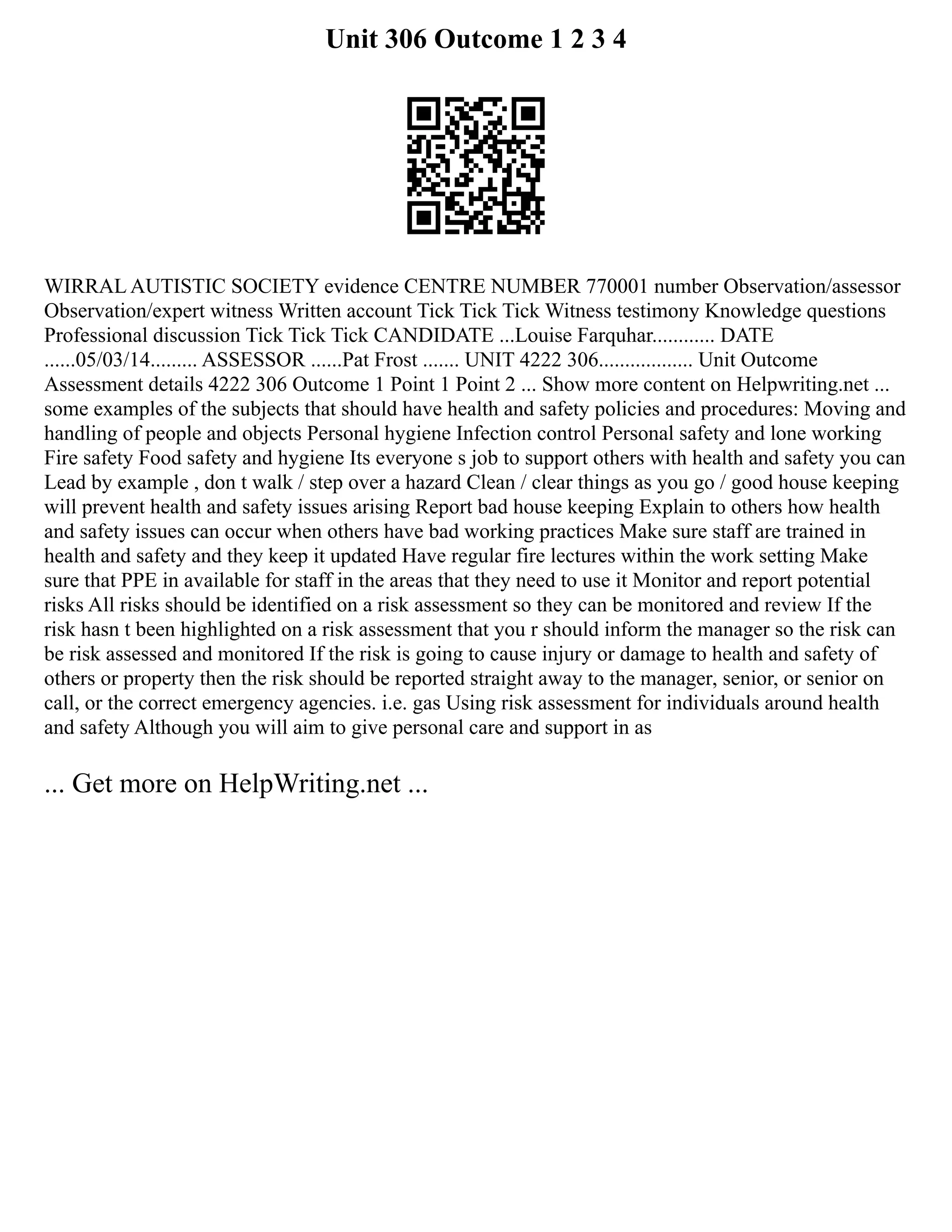 Unit 306 Outcome 1 2 3 4
WIRRAL AUTISTIC SOCIETY evidence CENTRE NUMBER 770001 number Observation/assessor
Observation/expert witness Written account Tick Tick Tick Witness testimony Knowledge questions
Professional discussion Tick Tick Tick CANDIDATE ...Louise Farquhar............ DATE
......05/03/14......... ASSESSOR ......Pat Frost ....... UNIT 4222 306.................. Unit Outcome
Assessment details 4222 306 Outcome 1 Point 1 Point 2 ... Show more content on Helpwriting.net ...
some examples of the subjects that should have health and safety policies and procedures: Moving and
handling of people and objects Personal hygiene Infection control Personal safety and lone working
Fire safety Food safety and hygiene Its everyone s job to support others with health and safety you can
Lead by example , don t walk / step over a hazard Clean / clear things as you go / good house keeping
will prevent health and safety issues arising Report bad house keeping Explain to others how health
and safety issues can occur when others have bad working practices Make sure staff are trained in
health and safety and they keep it updated Have regular fire lectures within the work setting Make
sure that PPE in available for staff in the areas that they need to use it Monitor and report potential
risks All risks should be identified on a risk assessment so they can be monitored and review If the
risk hasn t been highlighted on a risk assessment that you r should inform the manager so the risk can
be risk assessed and monitored If the risk is going to cause injury or damage to health and safety of
others or property then the risk should be reported straight away to the manager, senior, or senior on
call, or the correct emergency agencies. i.e. gas Using risk assessment for individuals around health
and safety Although you will aim to give personal care and support in as
... Get more on HelpWriting.net ...
 