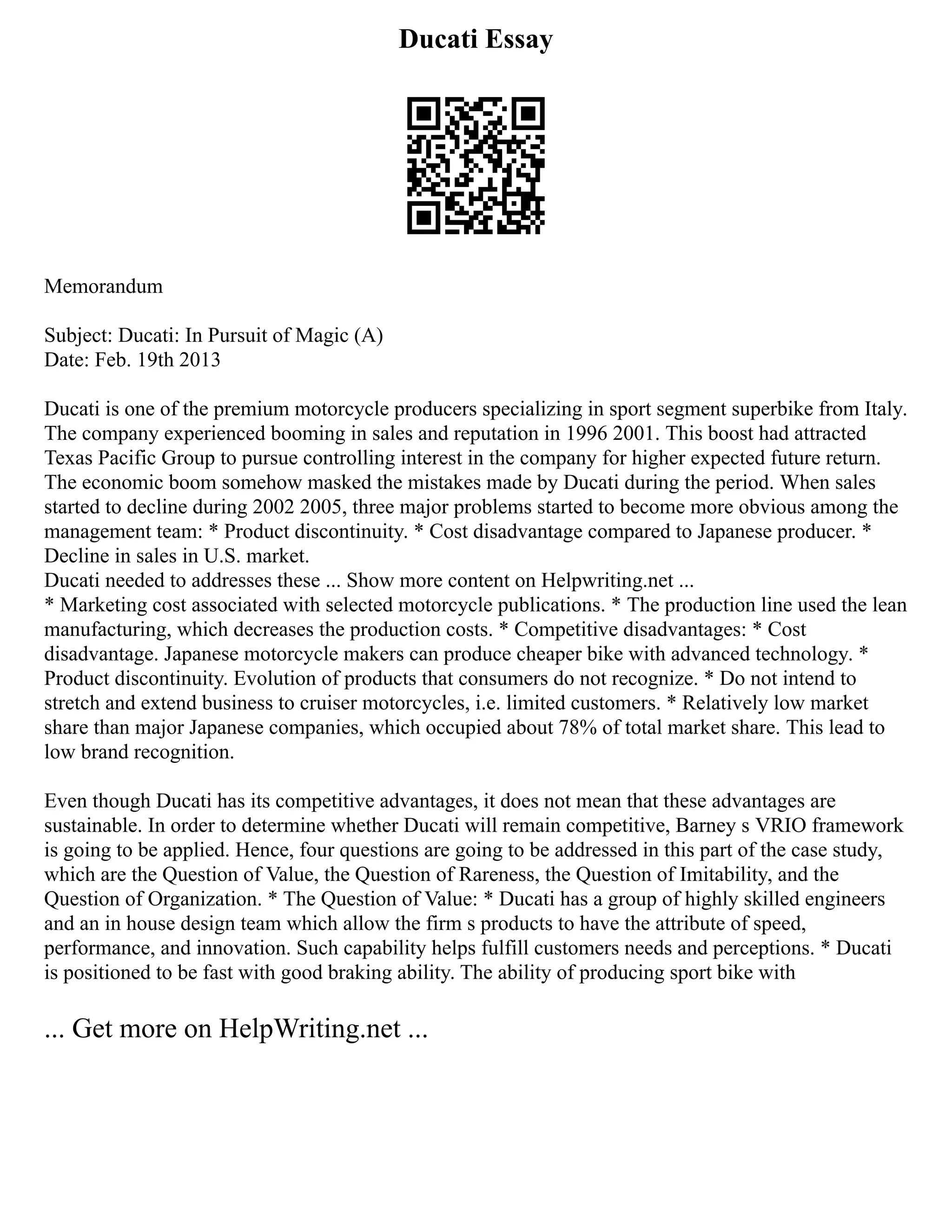 Ducati Essay
Memorandum
Subject: Ducati: In Pursuit of Magic (A)
Date: Feb. 19th 2013
Ducati is one of the premium motorcycle producers specializing in sport segment superbike from Italy.
The company experienced booming in sales and reputation in 1996 2001. This boost had attracted
Texas Pacific Group to pursue controlling interest in the company for higher expected future return.
The economic boom somehow masked the mistakes made by Ducati during the period. When sales
started to decline during 2002 2005, three major problems started to become more obvious among the
management team: * Product discontinuity. * Cost disadvantage compared to Japanese producer. *
Decline in sales in U.S. market.
Ducati needed to addresses these ... Show more content on Helpwriting.net ...
* Marketing cost associated with selected motorcycle publications. * The production line used the lean
manufacturing, which decreases the production costs. * Competitive disadvantages: * Cost
disadvantage. Japanese motorcycle makers can produce cheaper bike with advanced technology. *
Product discontinuity. Evolution of products that consumers do not recognize. * Do not intend to
stretch and extend business to cruiser motorcycles, i.e. limited customers. * Relatively low market
share than major Japanese companies, which occupied about 78% of total market share. This lead to
low brand recognition.
Even though Ducati has its competitive advantages, it does not mean that these advantages are
sustainable. In order to determine whether Ducati will remain competitive, Barney s VRIO framework
is going to be applied. Hence, four questions are going to be addressed in this part of the case study,
which are the Question of Value, the Question of Rareness, the Question of Imitability, and the
Question of Organization. * The Question of Value: * Ducati has a group of highly skilled engineers
and an in house design team which allow the firm s products to have the attribute of speed,
performance, and innovation. Such capability helps fulfill customers needs and perceptions. * Ducati
is positioned to be fast with good braking ability. The ability of producing sport bike with
... Get more on HelpWriting.net ...
 
