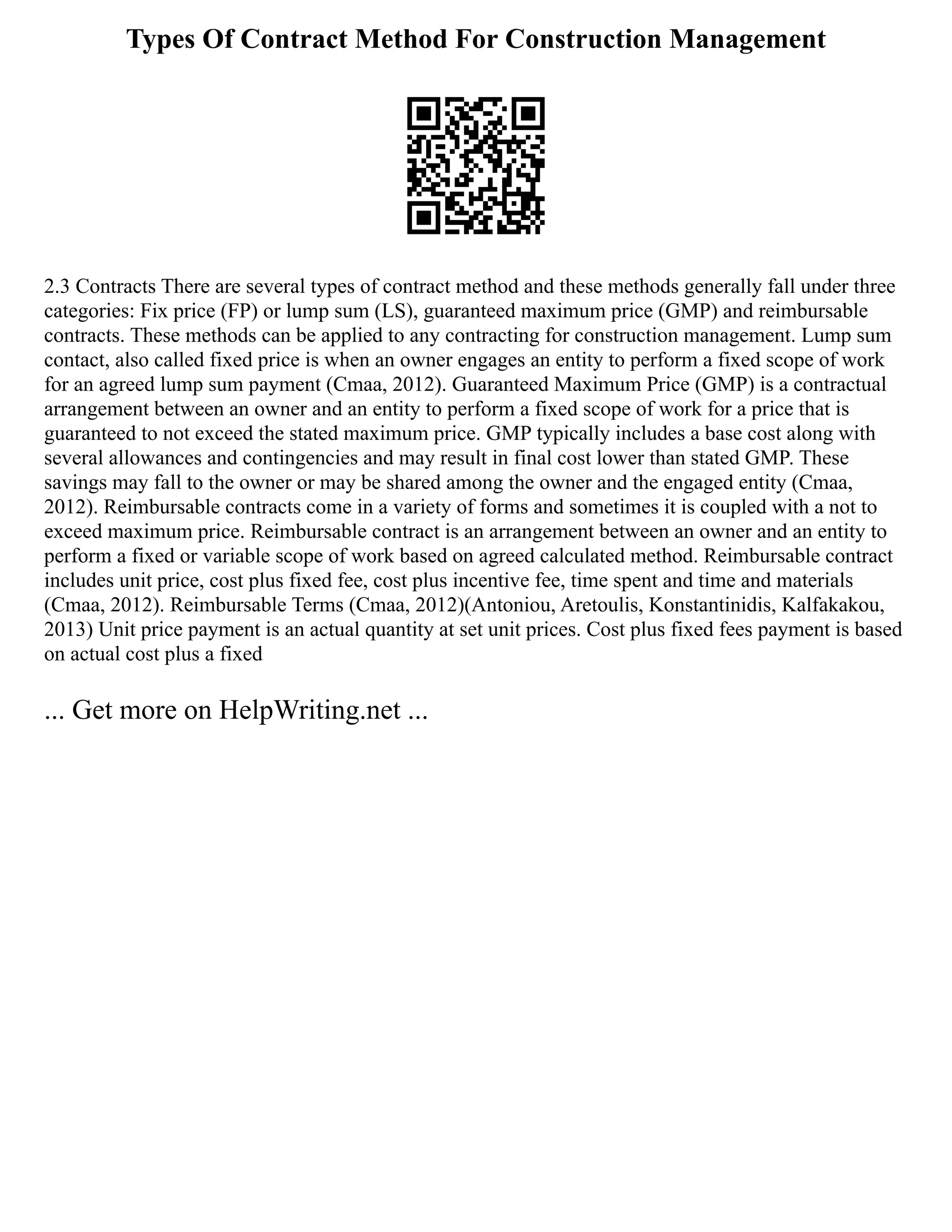 Types Of Contract Method For Construction Management
2.3 Contracts There are several types of contract method and these methods generally fall under three
categories: Fix price (FP) or lump sum (LS), guaranteed maximum price (GMP) and reimbursable
contracts. These methods can be applied to any contracting for construction management. Lump sum
contact, also called fixed price is when an owner engages an entity to perform a fixed scope of work
for an agreed lump sum payment (Cmaa, 2012). Guaranteed Maximum Price (GMP) is a contractual
arrangement between an owner and an entity to perform a fixed scope of work for a price that is
guaranteed to not exceed the stated maximum price. GMP typically includes a base cost along with
several allowances and contingencies and may result in final cost lower than stated GMP. These
savings may fall to the owner or may be shared among the owner and the engaged entity (Cmaa,
2012). Reimbursable contracts come in a variety of forms and sometimes it is coupled with a not to
exceed maximum price. Reimbursable contract is an arrangement between an owner and an entity to
perform a fixed or variable scope of work based on agreed calculated method. Reimbursable contract
includes unit price, cost plus fixed fee, cost plus incentive fee, time spent and time and materials
(Cmaa, 2012). Reimbursable Terms (Cmaa, 2012)(Antoniou, Aretoulis, Konstantinidis, Kalfakakou,
2013) Unit price payment is an actual quantity at set unit prices. Cost plus fixed fees payment is based
on actual cost plus a fixed
... Get more on HelpWriting.net ...
 