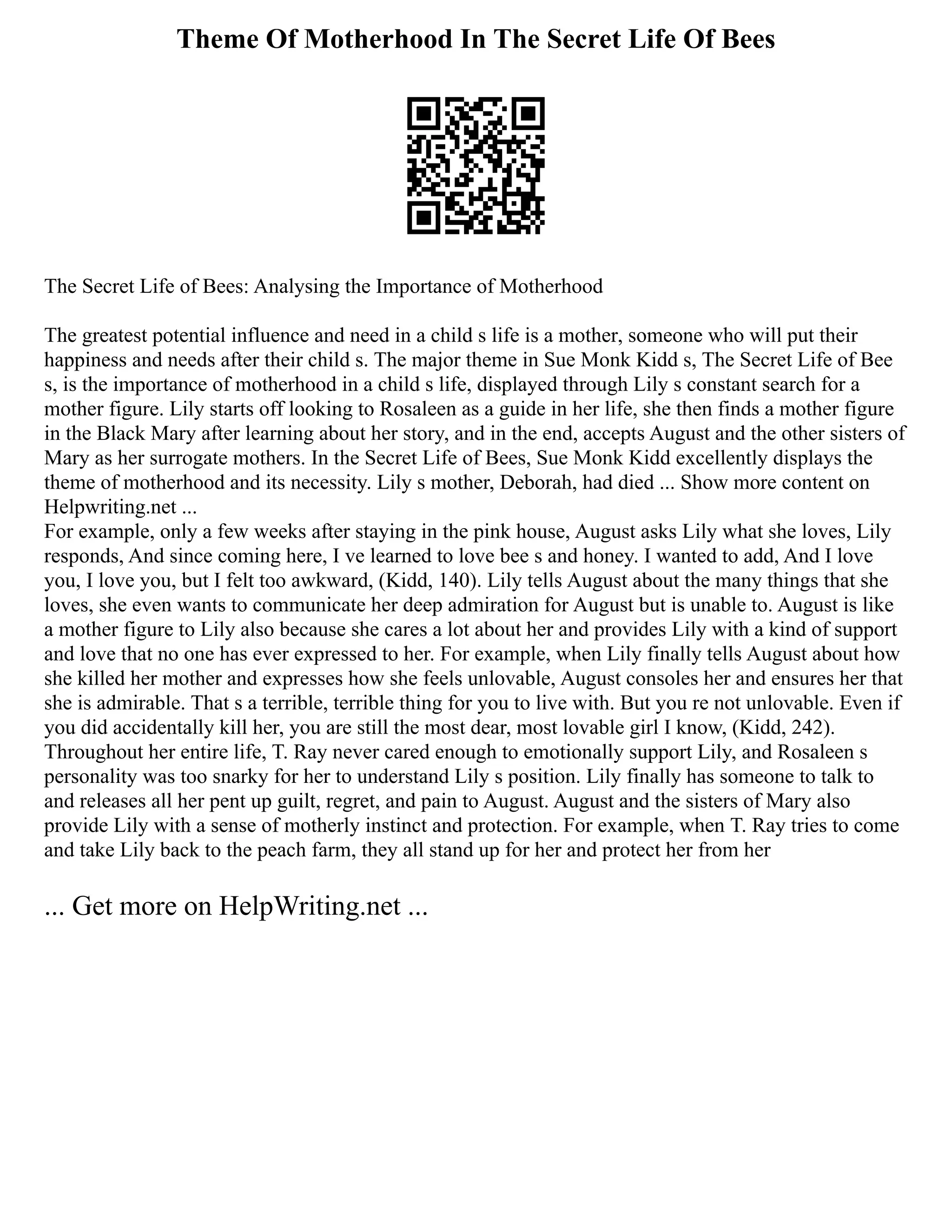 Theme Of Motherhood In The Secret Life Of Bees
The Secret Life of Bees: Analysing the Importance of Motherhood
The greatest potential influence and need in a child s life is a mother, someone who will put their
happiness and needs after their child s. The major theme in Sue Monk Kidd s, The Secret Life of Bee
s, is the importance of motherhood in a child s life, displayed through Lily s constant search for a
mother figure. Lily starts off looking to Rosaleen as a guide in her life, she then finds a mother figure
in the Black Mary after learning about her story, and in the end, accepts August and the other sisters of
Mary as her surrogate mothers. In the Secret Life of Bees, Sue Monk Kidd excellently displays the
theme of motherhood and its necessity. Lily s mother, Deborah, had died ... Show more content on
Helpwriting.net ...
For example, only a few weeks after staying in the pink house, August asks Lily what she loves, Lily
responds, And since coming here, I ve learned to love bee s and honey. I wanted to add, And I love
you, I love you, but I felt too awkward, (Kidd, 140). Lily tells August about the many things that she
loves, she even wants to communicate her deep admiration for August but is unable to. August is like
a mother figure to Lily also because she cares a lot about her and provides Lily with a kind of support
and love that no one has ever expressed to her. For example, when Lily finally tells August about how
she killed her mother and expresses how she feels unlovable, August consoles her and ensures her that
she is admirable. That s a terrible, terrible thing for you to live with. But you re not unlovable. Even if
you did accidentally kill her, you are still the most dear, most lovable girl I know, (Kidd, 242).
Throughout her entire life, T. Ray never cared enough to emotionally support Lily, and Rosaleen s
personality was too snarky for her to understand Lily s position. Lily finally has someone to talk to
and releases all her pent up guilt, regret, and pain to August. August and the sisters of Mary also
provide Lily with a sense of motherly instinct and protection. For example, when T. Ray tries to come
and take Lily back to the peach farm, they all stand up for her and protect her from her
... Get more on HelpWriting.net ...
 