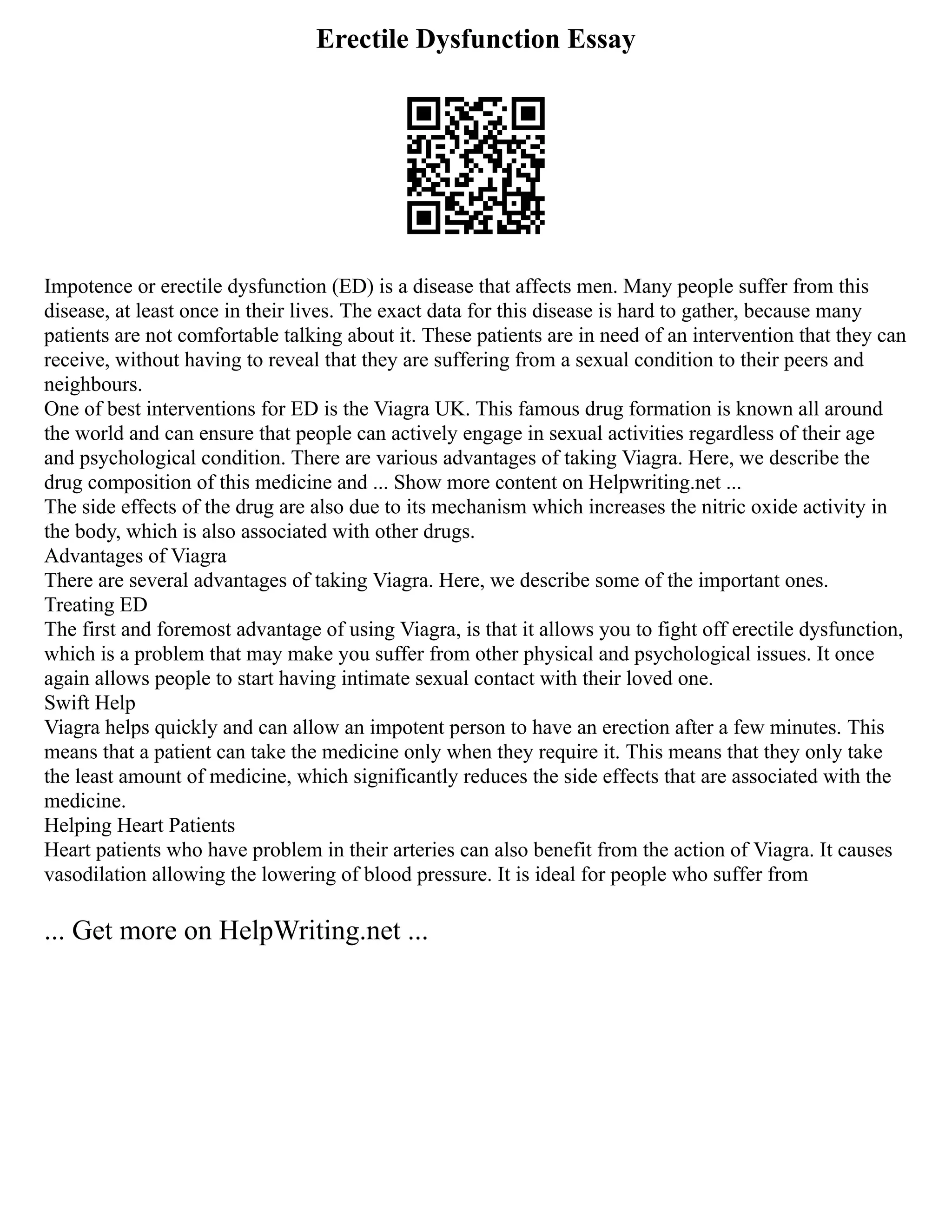 Erectile Dysfunction Essay
Impotence or erectile dysfunction (ED) is a disease that affects men. Many people suffer from this
disease, at least once in their lives. The exact data for this disease is hard to gather, because many
patients are not comfortable talking about it. These patients are in need of an intervention that they can
receive, without having to reveal that they are suffering from a sexual condition to their peers and
neighbours.
One of best interventions for ED is the Viagra UK. This famous drug formation is known all around
the world and can ensure that people can actively engage in sexual activities regardless of their age
and psychological condition. There are various advantages of taking Viagra. Here, we describe the
drug composition of this medicine and ... Show more content on Helpwriting.net ...
The side effects of the drug are also due to its mechanism which increases the nitric oxide activity in
the body, which is also associated with other drugs.
Advantages of Viagra
There are several advantages of taking Viagra. Here, we describe some of the important ones.
Treating ED
The first and foremost advantage of using Viagra, is that it allows you to fight off erectile dysfunction,
which is a problem that may make you suffer from other physical and psychological issues. It once
again allows people to start having intimate sexual contact with their loved one.
Swift Help
Viagra helps quickly and can allow an impotent person to have an erection after a few minutes. This
means that a patient can take the medicine only when they require it. This means that they only take
the least amount of medicine, which significantly reduces the side effects that are associated with the
medicine.
Helping Heart Patients
Heart patients who have problem in their arteries can also benefit from the action of Viagra. It causes
vasodilation allowing the lowering of blood pressure. It is ideal for people who suffer from
... Get more on HelpWriting.net ...
 