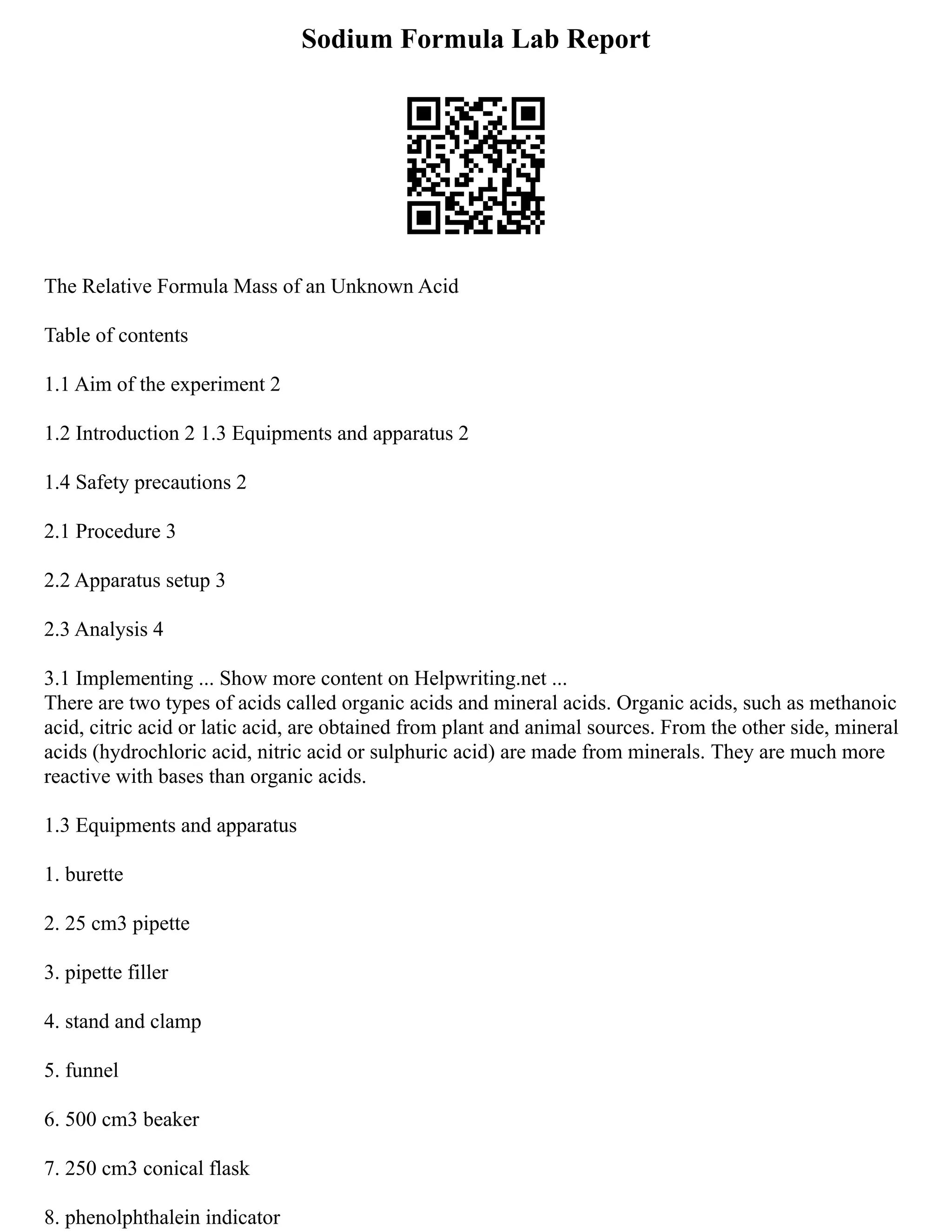 Sodium Formula Lab Report
The Relative Formula Mass of an Unknown Acid
Table of contents
1.1 Aim of the experiment 2
1.2 Introduction 2 1.3 Equipments and apparatus 2
1.4 Safety precautions 2
2.1 Procedure 3
2.2 Apparatus setup 3
2.3 Analysis 4
3.1 Implementing ... Show more content on Helpwriting.net ...
There are two types of acids called organic acids and mineral acids. Organic acids, such as methanoic
acid, citric acid or latic acid, are obtained from plant and animal sources. From the other side, mineral
acids (hydrochloric acid, nitric acid or sulphuric acid) are made from minerals. They are much more
reactive with bases than organic acids.
1.3 Equipments and apparatus
1. burette
2. 25 cm3 pipette
3. pipette filler
4. stand and clamp
5. funnel
6. 500 cm3 beaker
7. 250 cm3 conical flask
8. phenolphthalein indicator
 