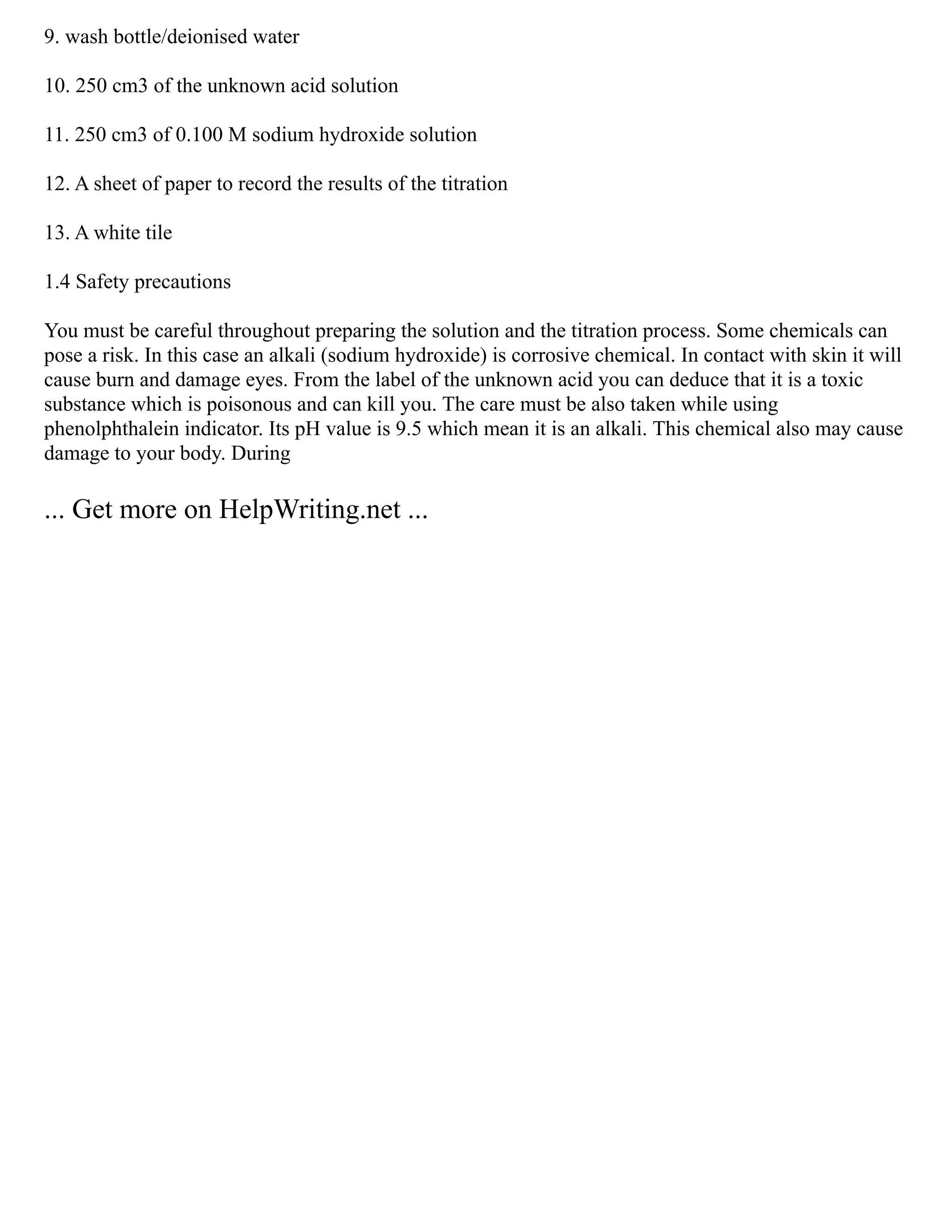 9. wash bottle/deionised water
10. 250 cm3 of the unknown acid solution
11. 250 cm3 of 0.100 M sodium hydroxide solution
12. A sheet of paper to record the results of the titration
13. A white tile
1.4 Safety precautions
You must be careful throughout preparing the solution and the titration process. Some chemicals can
pose a risk. In this case an alkali (sodium hydroxide) is corrosive chemical. In contact with skin it will
cause burn and damage eyes. From the label of the unknown acid you can deduce that it is a toxic
substance which is poisonous and can kill you. The care must be also taken while using
phenolphthalein indicator. Its pH value is 9.5 which mean it is an alkali. This chemical also may cause
damage to your body. During
... Get more on HelpWriting.net ...
 
