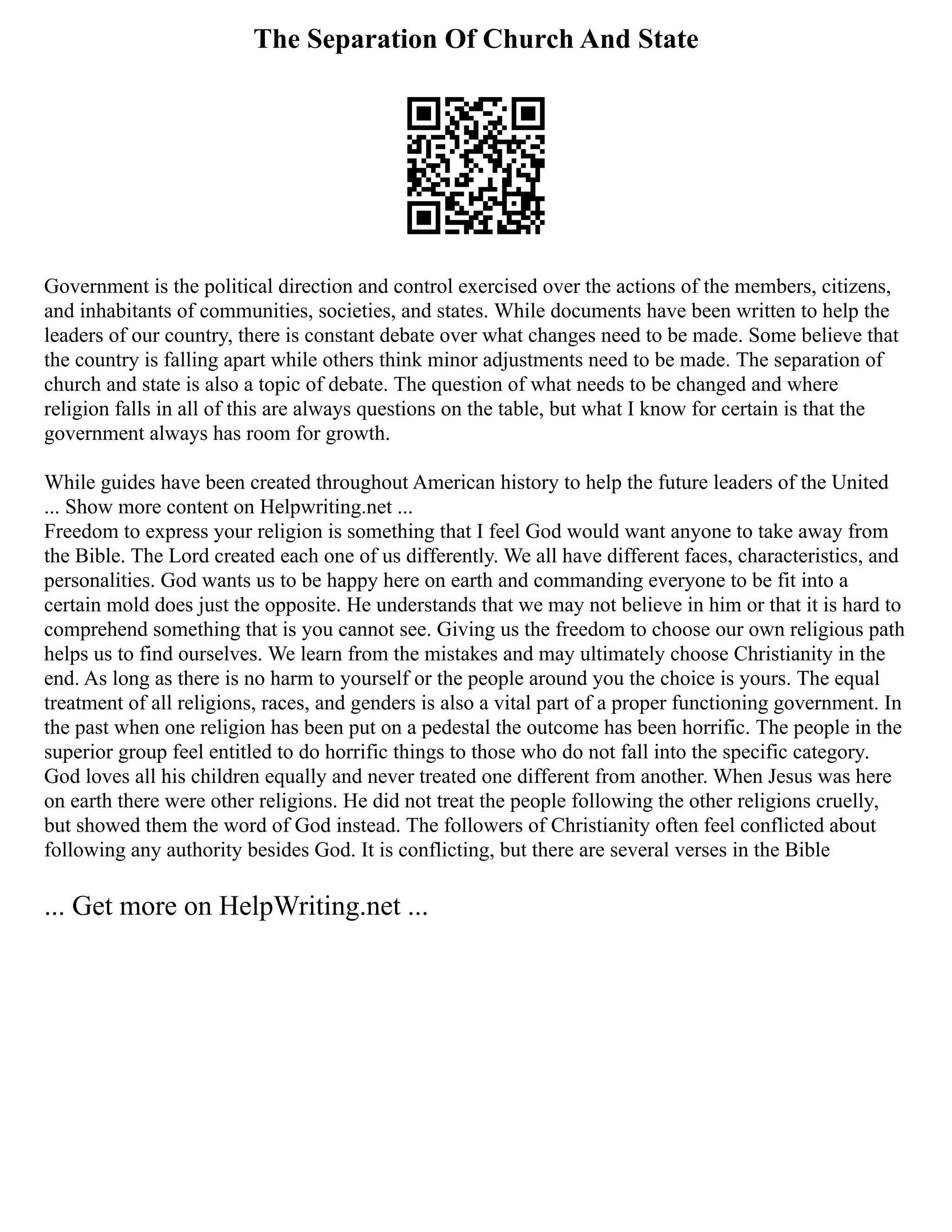 The Separation Of Church And State
Government is the political direction and control exercised over the actions of the members, citizens,
and inhabitants of communities, societies, and states. While documents have been written to help the
leaders of our country, there is constant debate over what changes need to be made. Some believe that
the country is falling apart while others think minor adjustments need to be made. The separation of
church and state is also a topic of debate. The question of what needs to be changed and where
religion falls in all of this are always questions on the table, but what I know for certain is that the
government always has room for growth.
While guides have been created throughout American history to help the future leaders of the United
... Show more content on Helpwriting.net ...
Freedom to express your religion is something that I feel God would want anyone to take away from
the Bible. The Lord created each one of us differently. We all have different faces, characteristics, and
personalities. God wants us to be happy here on earth and commanding everyone to be fit into a
certain mold does just the opposite. He understands that we may not believe in him or that it is hard to
comprehend something that is you cannot see. Giving us the freedom to choose our own religious path
helps us to find ourselves. We learn from the mistakes and may ultimately choose Christianity in the
end. As long as there is no harm to yourself or the people around you the choice is yours. The equal
treatment of all religions, races, and genders is also a vital part of a proper functioning government. In
the past when one religion has been put on a pedestal the outcome has been horrific. The people in the
superior group feel entitled to do horrific things to those who do not fall into the specific category.
God loves all his children equally and never treated one different from another. When Jesus was here
on earth there were other religions. He did not treat the people following the other religions cruelly,
but showed them the word of God instead. The followers of Christianity often feel conflicted about
following any authority besides God. It is conflicting, but there are several verses in the Bible
... Get more on HelpWriting.net ...
 