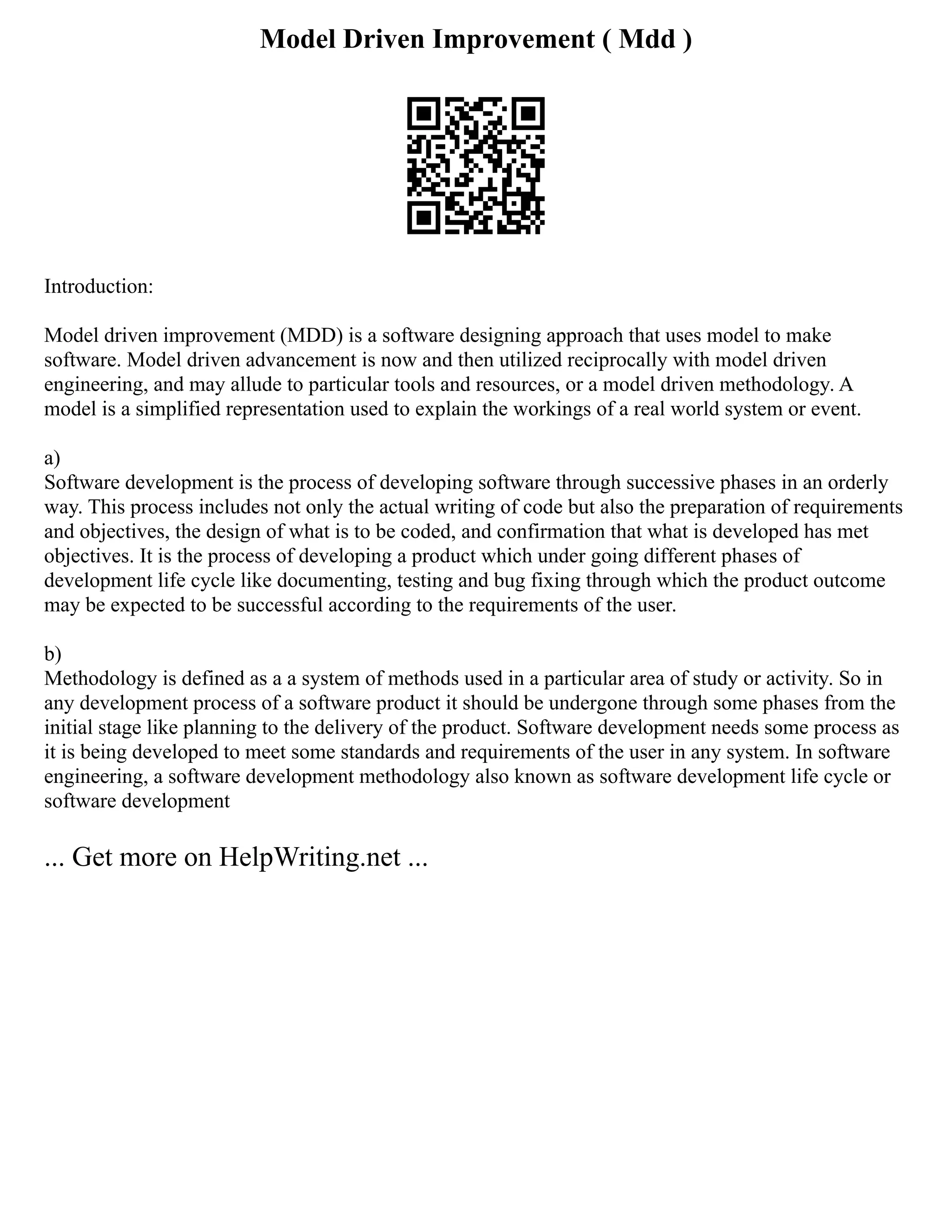 Model Driven Improvement ( Mdd )
Introduction:
Model driven improvement (MDD) is a software designing approach that uses model to make
software. Model driven advancement is now and then utilized reciprocally with model driven
engineering, and may allude to particular tools and resources, or a model driven methodology. A
model is a simplified representation used to explain the workings of a real world system or event.
a)
Software development is the process of developing software through successive phases in an orderly
way. This process includes not only the actual writing of code but also the preparation of requirements
and objectives, the design of what is to be coded, and confirmation that what is developed has met
objectives. It is the process of developing a product which under going different phases of
development life cycle like documenting, testing and bug fixing through which the product outcome
may be expected to be successful according to the requirements of the user.
b)
Methodology is defined as a a system of methods used in a particular area of study or activity. So in
any development process of a software product it should be undergone through some phases from the
initial stage like planning to the delivery of the product. Software development needs some process as
it is being developed to meet some standards and requirements of the user in any system. In software
engineering, a software development methodology also known as software development life cycle or
software development
... Get more on HelpWriting.net ...
 