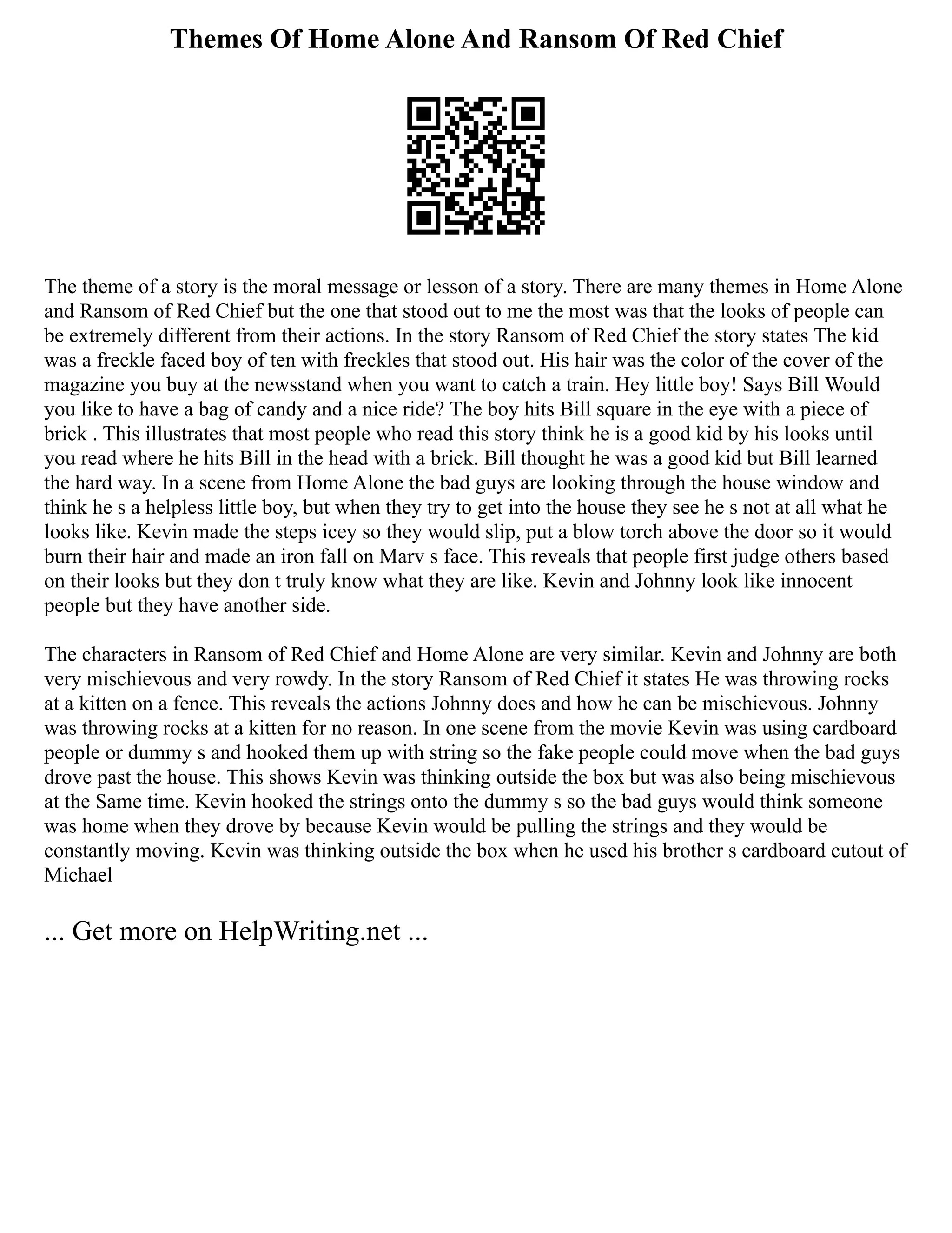Themes Of Home Alone And Ransom Of Red Chief
The theme of a story is the moral message or lesson of a story. There are many themes in Home Alone
and Ransom of Red Chief but the one that stood out to me the most was that the looks of people can
be extremely different from their actions. In the story Ransom of Red Chief the story states The kid
was a freckle faced boy of ten with freckles that stood out. His hair was the color of the cover of the
magazine you buy at the newsstand when you want to catch a train. Hey little boy! Says Bill Would
you like to have a bag of candy and a nice ride? The boy hits Bill square in the eye with a piece of
brick . This illustrates that most people who read this story think he is a good kid by his looks until
you read where he hits Bill in the head with a brick. Bill thought he was a good kid but Bill learned
the hard way. In a scene from Home Alone the bad guys are looking through the house window and
think he s a helpless little boy, but when they try to get into the house they see he s not at all what he
looks like. Kevin made the steps icey so they would slip, put a blow torch above the door so it would
burn their hair and made an iron fall on Marv s face. This reveals that people first judge others based
on their looks but they don t truly know what they are like. Kevin and Johnny look like innocent
people but they have another side.
The characters in Ransom of Red Chief and Home Alone are very similar. Kevin and Johnny are both
very mischievous and very rowdy. In the story Ransom of Red Chief it states He was throwing rocks
at a kitten on a fence. This reveals the actions Johnny does and how he can be mischievous. Johnny
was throwing rocks at a kitten for no reason. In one scene from the movie Kevin was using cardboard
people or dummy s and hooked them up with string so the fake people could move when the bad guys
drove past the house. This shows Kevin was thinking outside the box but was also being mischievous
at the Same time. Kevin hooked the strings onto the dummy s so the bad guys would think someone
was home when they drove by because Kevin would be pulling the strings and they would be
constantly moving. Kevin was thinking outside the box when he used his brother s cardboard cutout of
Michael
... Get more on HelpWriting.net ...
 