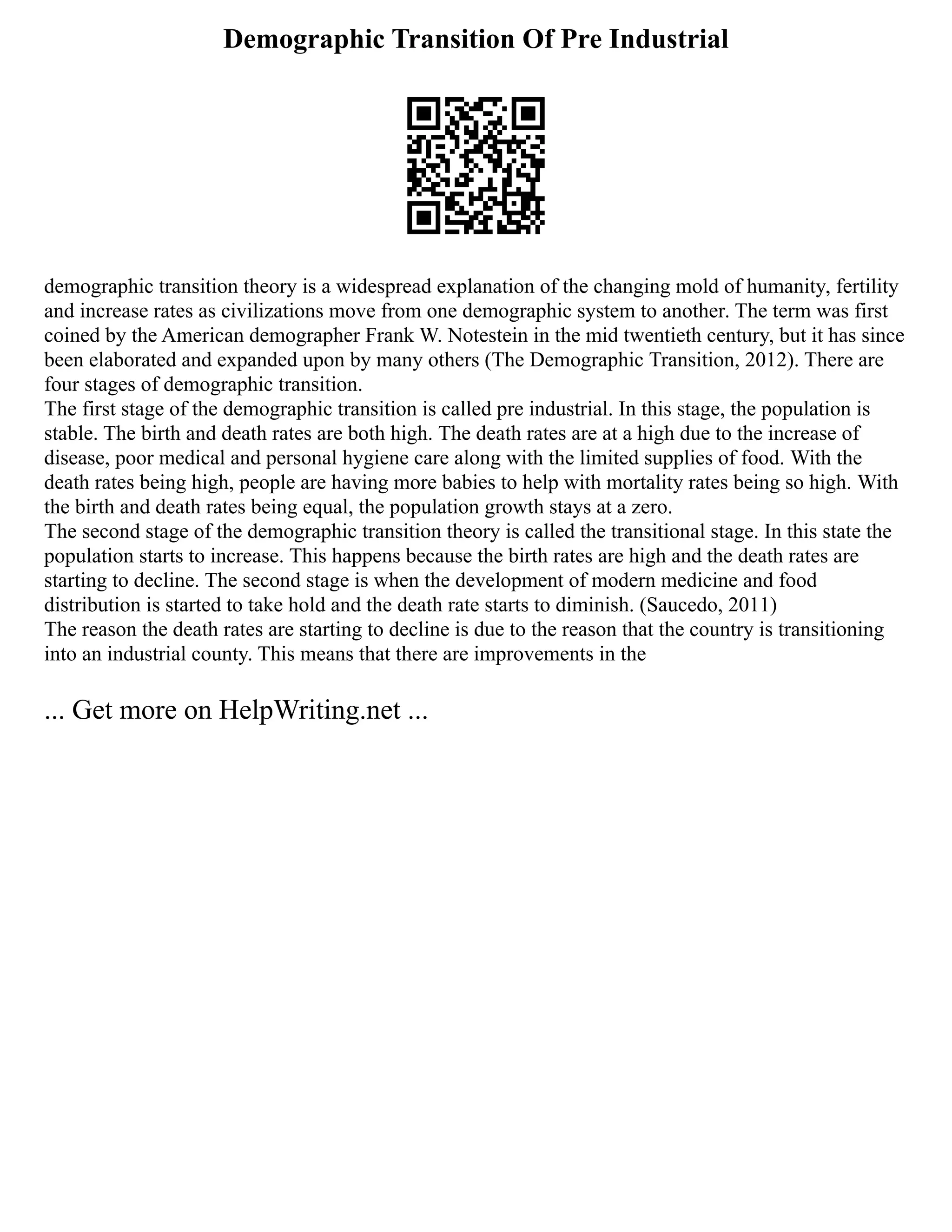Demographic Transition Of Pre Industrial
demographic transition theory is a widespread explanation of the changing mold of humanity, fertility
and increase rates as civilizations move from one demographic system to another. The term was first
coined by the American demographer Frank W. Notestein in the mid twentieth century, but it has since
been elaborated and expanded upon by many others (The Demographic Transition, 2012). There are
four stages of demographic transition.
The first stage of the demographic transition is called pre industrial. In this stage, the population is
stable. The birth and death rates are both high. The death rates are at a high due to the increase of
disease, poor medical and personal hygiene care along with the limited supplies of food. With the
death rates being high, people are having more babies to help with mortality rates being so high. With
the birth and death rates being equal, the population growth stays at a zero.
The second stage of the demographic transition theory is called the transitional stage. In this state the
population starts to increase. This happens because the birth rates are high and the death rates are
starting to decline. The second stage is when the development of modern medicine and food
distribution is started to take hold and the death rate starts to diminish. (Saucedo, 2011)
The reason the death rates are starting to decline is due to the reason that the country is transitioning
into an industrial county. This means that there are improvements in the
... Get more on HelpWriting.net ...
 