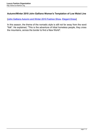 Luxury Fashion Organization
http://www.lux-fashion.org




Autumn/Winter 2010 John Galliano Women's Temptation of Low Waist Line

[John Galliano Autumn and Winter 2010 Fashion Show, Elegant Dress]

In this season, the theme of the nomadic style is still not far away from the word
"folk". He explained, "This is the adventure of tribal homeless people, they cross
the mountains, across the border to find a New World".




                                                                            page 1 / 3
 