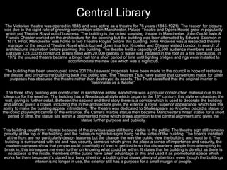 Central Library
The Victorian theatre was opened in 1845 and was active as a theatre for 76 years (1845-1921). The reason for closure
was due to the rapid rate of growing competition within Manchester, Palace Theatre and Opera House grew in popularity
which put Theatre Royal out of business. The building is the oldest surviving theatre in Manchester. John Gould Irwin &
Francis Chester worked on the architecture for the opening but the building was later alternated by Edward Salomon in
1871. Prior, Manchester was home to two Theatre Royals before this building, John Knowles was a respected theatre
manager of the second Theatre Royal which burned down in a fire; Knowles and Chester visited London in search of
architectural inspiration before planning this building. The theatre held a capacity of 2,500 audience members and cost
just over £23,000 to construct, a tank filled with 20,000 gallons of water was installed in the roof as a fire precaution. In
1972 the unused theatre became a bingo hall for a short period of time until lighting bridges and rigs were installed to
accommodate the new use which was a nightclub.
The building has been unoccupied since 2012 but several proposals have been made to the council in hope of restoring
the theatre and bringing the building back into public use. The Theatres Trust have stated that converions made for other
purposes has obscured the theatre rather than destroyed its assets. The Trust classified that the original interior is
“restorable as a theatre”.
The three story building was constructed in sandstone ashlar, sandstone was a popular construction material due to its
tolerance for the weather. The building has a Neoclassical style which began in the 18th century, this style emphasizes the
wall, giving is further detail. Between the second and third story there is a cornice which is used to decorate the building
and almost give it a crown, including this in the architecture gives the exterior a royal, superior appearance which has the
ability to make the building appear intimidating. The theatre was dedicated to Shakespeare so Knowles placed a statue of
the iconic playwright central of the entrance, the Carrera marble statue then became Manchester’s finest statue for a short
period of time, the statue sits within a pedimented niche which draws attention to the central alignment and gives the
statue further purpose and publicity.
This building caught my interest because of the previous uses still being visible to the public. The theatre sign still remains
proudly at the top of the building and the coliseum nightclub signs hang on the sides of the building. The boards installed
at the front are not particularly design features but the change the way the public view the building and react to it. The
building is surrounded with old and new security cameras which gives the place a sense of importance and security, the
modern cameras show that people could potentially of tried to get inside so this disheartens people from attempting to
break in, this intreagues me even further on knowing what could be within. It states that he building is derelict as there is
no access to the inside, members of the public have taken advantage of this and used it as promotional space which
works for them because it’s placed in a busy street on a building that draws plenty of attention, even though the buildings
interior is no longer in use, the exterior still has a purpose for a small margin of people.
 