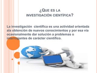 ¿QUE ES LA
INVESTIGACIÓN CIENTÍFICA?
La investigación científica es una actividad orientada
ala obtención de nuevos conocimientos y por esa vía
ocasionalmente dar solución a problemas o
interrogantes de carácter científico.