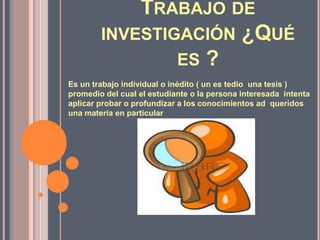 TRABAJO DE
INVESTIGACIÓN ¿QUÉ
ES ?
Es un trabajo individual o inédito ( un es tedio una tesis )
promedio del cual el estudiante o la persona interesada intenta
aplicar probar o profundizar a los conocimientos ad queridos
una materia en particular

 
