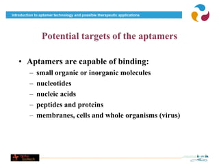 Introduction to aptamer technology and possible therapeutic applications




                Potential targets of the aptamers

   • Aptamers are capable of binding:
          –   small organic or inorganic molecules
          –   nucleotides
          –   nucleic acids
          –   peptides and proteins
          –   membranes, cells and whole organisms (virus)
 
