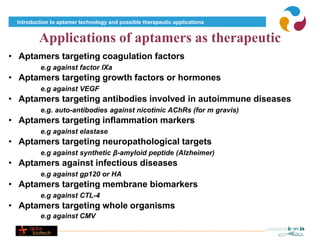 Introduction to aptamer technology and possible therapeutic applications


         Applications of aptamers as therapeutic
• Aptamers targeting coagulation factors
          e.g against factor IXa
• Aptamers targeting growth factors or hormones
          e.g against VEGF
• Aptamers targeting antibodies involved in autoimmune diseases
          e.g. auto-antibodies against nicotinic AChRs (for m gravis)
• Aptamers targeting inflammation markers
          e.g against elastase
• Aptamers targeting neuropathological targets
          e.g against synthetic β-amyloid peptide (Alzheimer)
• Aptamers against infectious diseases
          e.g against gp120 or HA
• Aptamers targeting membrane biomarkers
          e.g against CTL-4
• Aptamers targeting whole organisms
          e.g against CMV
 