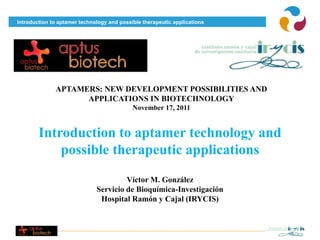 Introduction to aptamer technology and possible therapeutic applications




              APTAMERS: NEW DEVELOPMENT POSSIBILITIES AND
                    APPLICATIONS IN BIOTECHNOLOGY
                                            November 17, 2011


        Introduction to aptamer technology and
            possible therapeutic applications
                                       Víctor M. González
                              Servicio de Bioquímica-Investigación
                               Hospital Ramón y Cajal (IRYCIS)
 