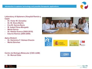 Introduction to aptamer technology and possible therapeutic applications




Laboratory of Aptamers (Hospital Ramón y
Cajal)
- Dr. Víctor M. González
- Dr. M. Elena Martín
- Eva M. García-Recio
- M. Isabel Pérez-Morgado
- Marta García
- Dr. Natalia Guerra (2005-2010)
- Edurne Ramos (2004-2009)

Aptus Biotech
- Dr. Gerónimo F. Gómez-Chacón
- Marta Sánchez




Centro de Biología Molecular (CSIC-UAM)
- Dr. Manuel Soto
 