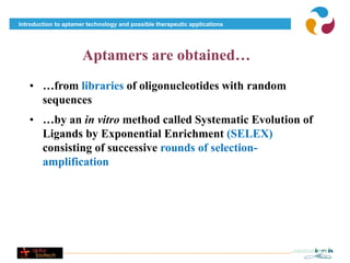 Introduction to aptamer technology and possible therapeutic applications




                      Aptamers are obtained…
   • …from libraries of oligonucleotides with random
     sequences
   • …by an in vitro method called Systematic Evolution of
     Ligands by Exponential Enrichment (SELEX)
     consisting of successive rounds of selection-
     amplification
 