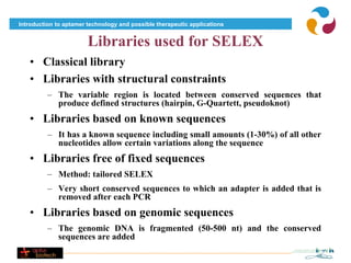Introduction to aptamer technology and possible therapeutic applications


                        Libraries used for SELEX
   • Classical library
   • Libraries with structural constraints
          – The variable region is located between conserved sequences that
            produce defined structures (hairpin, G-Quartett, pseudoknot)
   • Libraries based on known sequences
          – It has a known sequence including small amounts (1-30%) of all other
            nucleotides allow certain variations along the sequence
   • Libraries free of fixed sequences
          – Method: tailored SELEX
          – Very short conserved sequences to which an adapter is added that is
            removed after each PCR
   • Libraries based on genomic sequences
          – The genomic DNA is fragmented (50-500 nt) and the conserved
            sequences are added
 