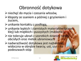 Obronność dotykowa
niechęć do mycia i czesania włosów,
kłopoty ze ssaniem a później z gryzieniem i
żuciem,
unikanie kontaktu z podłogą,
unikanie lepkich i ziarnistych materiałów (piasek,
klej) lub miękkich i puszystych (maskotki),
nie toleruje ubrań z szorstkich dzianin, rzeczy
obcisłych oraz metek ubraniowych
nadwrażliwość dotykowa jest najbardziej
widoczna w obrębie twarzy, ust, szyi i na
podeszwach stóp
PPPDM 2014 13
 