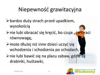 Niepewność grawitacyjna
bardzo duży strach przed upadkiem,
wysokością
nie lubi obracać się kręcić, bo czuje , że straci
równowagę,
może dłużej niż inne dzieci uczyć się
wchodzenia i schodzenia po schodach,
nie lubi bawić się na placu zabaw, gdzie są
drabinki, huśtawki,
PPPDM 2014 14
 