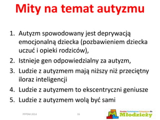 Mity na temat autyzmu
1. Autyzm spowodowany jest deprywacją
emocjonalną dziecka (pozbawieniem dziecka
uczuć i opieki rodziców),
2. Istnieje gen odpowiedzialny za autyzm,
3. Ludzie z autyzmem mają niższy niż przeciętny
iloraz inteligencji
4. Ludzie z autyzmem to ekscentryczni geniusze
5. Ludzie z autyzmem wolą być sami
PPPDM 2014 16
 