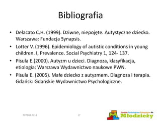 Bibliografia
• Delacato C.H. (1999). Dziwne, niepojęte. Autystyczne dziecko.
Warszawa: Fundacja Synapsis.
• Lotter V. (1996). Epidemiology of autistic conditions in young
children. I, Prevalence. Social Psychiatry 1, 124- 137.
• Pisula E.(2000). Autyzm u dzieci. Diagnoza, klasyfikacja,
etiologia: Warszawa Wydawnictwo naukowe PWN.
• Pisula E. (2005). Małe dziecko z autyzmem. Diagnoza i terapia.
Gdańsk: Gdańskie Wydawnictwo Psychologiczne.
PPPDM 2014 17
 