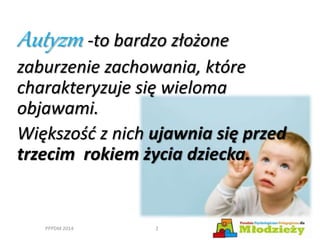 Autyzm -to bardzo złożone
zaburzenie zachowania, które
charakteryzuje się wieloma
objawami.
Większość z nich ujawnia się przed
trzecim rokiem życia dziecka.
PPPDM 2014 2
 