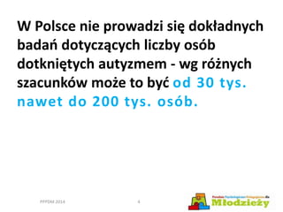 W Polsce nie prowadzi się dokładnych
badań dotyczących liczby osób
dotkniętych autyzmem - wg różnych
szacunków może to być od 30 tys.
nawet do 200 tys. osób.
PPPDM 2014 4
 