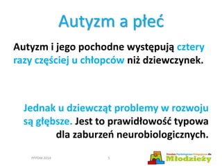 Autyzm i jego pochodne występują cztery
razy częściej u chłopców niż dziewczynek.
Jednak u dziewcząt problemy w rozwoju
są głębsze. Jest to prawidłowość typowa
dla zaburzeń neurobiologicznych.
Autyzm a płeć
PPPDM 2014 5
 