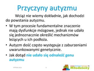 Przyczyny autyzmu
Wciąż nie wiemy dokładnie, jak dochodzi
do powstania autyzmu.
• W tym procesie fundamentalne znaczenie
mają dysfunkcje mózgowe, jednak nie udało
się jednoznacznie określić mechanizmów
leżących u ich podłoża.
• Autyzm dość często występuje z zaburzeniami
uwarunkowanymi genetycznie.
• Jak dotąd nie udało się odnaleźć genu
autyzmu
PPPDM 2014 6
 