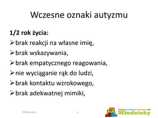 Wczesne oznaki autyzmu
1/2 rok życia:
brak reakcji na własne imię,
brak wskazywania,
brak empatycznego reagowania,
nie wyciąganie rąk do ludzi,
brak kontaktu wzrokowego,
brak adekwatnej mimiki,
PPPDM 2014 8
 