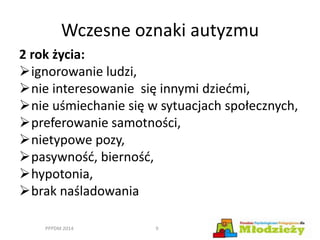 Wczesne oznaki autyzmu
2 rok życia:
ignorowanie ludzi,
nie interesowanie się innymi dziećmi,
nie uśmiechanie się w sytuacjach społecznych,
preferowanie samotności,
nietypowe pozy,
pasywność, bierność,
hypotonia,
brak naśladowania
PPPDM 2014 9
 