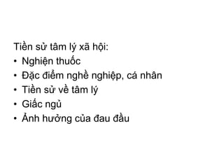 Tiền sử tâm lý xã hội:
• Nghiện thuốc
• Đặc điểm nghề nghiệp, cá nhân
• Tiền sử về tâm lý
• Giấc ngủ
• Ảnh hưởng của đau đầu
 