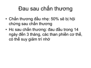 Đau sau chấn thương
• Chấn thương đầu nhẹ: 50% sẽ bị hội
chứng sau chấn thương
• Hc sau chấn thương: đau đầu trong 14
ngày đến 3 tháng, các than phiền cơ thể,
có thể suy giảm trí nhớ
 
