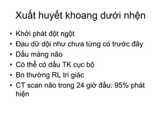 Xuất huyết khoang dưới nhện
• Khởi phát đột ngột
• Đau dữ dội như chưa từng có trước đây
• Dấu màng não
• Có thể có dấu TK cục bộ
• Bn thường RL tri giác
• CT scan não trong 24 giờ đầu: 95% phát
hiện
 