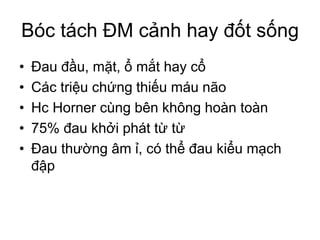 Bóc tách ĐM cảnh hay đốt sống
• Đau đầu, mặt, ổ mắt hay cổ
• Các triệu chứng thiếu máu não
• Hc Horner cùng bên không hoàn toàn
• 75% đau khởi phát từ từ
• Đau thường âm ỉ, có thể đau kiểu mạch
đập
 