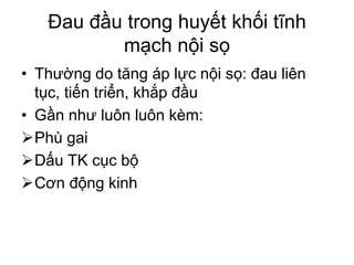 Đau đầu trong huyết khối tĩnh
mạch nội sọ
• Thường do tăng áp lực nội sọ: đau liên
tục, tiến triển, khắp đầu
• Gần như luôn luôn kèm:
Phù gai
Dấu TK cục bộ
Cơn động kinh
 