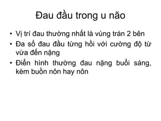 Đau đầu trong u não
• Vị trí đau thường nhất là vùng trán 2 bên
• Đa số đau đầu từng hồi với cường độ từ
vừa đến nặng
• Điển hình thường đau nặng buổi sáng,
kèm buồn nôn hay nôn
 