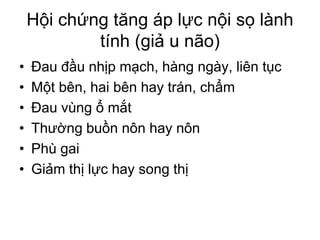 Hội chứng tăng áp lực nội sọ lành
tính (giả u não)
• Đau đầu nhịp mạch, hàng ngày, liên tục
• Một bên, hai bên hay trán, chẩm
• Đau vùng ổ mắt
• Thường buồn nôn hay nôn
• Phù gai
• Giảm thị lực hay song thị
 