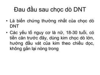 Đau đầu sau chọc dò DNT
• Là biến chứng thường nhất của chọc dò
DNT
• Các yếu tố nguy cơ là nữ, 18-30 tuổi, có
tiền căn trước đây, dùng kim chọc dò lớn,
hướng đầu vát của kim theo chiều dọc,
không gắn lại nòng trong
 