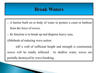  A barrier built on to body of water to protect a coast or harbour
from the force of waves.
 Its function is to break up and disperse heavy seas.
i)Methods of reducing wave action:
a)If a wall of sufficient height and strength is constructed,
waves will be totally reflected . In shallow water, waves are
partially destroyed by wave breaking.
 
